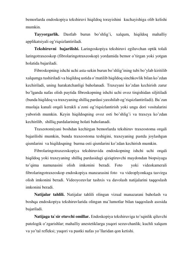 bemorlarda endoskopiya tekshiruvi hiqildoq torayishini  kuchayishiga olib kelishi 
mumkin. 
Tayyorgarlik. Dastlab burun bo’shlig’i, xalqum, hiqildoq mahalliy 
applikatsiyali og’riqsizlantiriladi. 
Tekshiruvni  bajarilishi. Laringoskopiya tekshiruvi egiluvchan optik tolali 
laringotraxeoskop (fibrolaringotraxeoskop) yordamida bemor o’tirgan yoki yotgan 
holatida bajariladi.  
Fibroskopning ishchi uchi asta-sekin burun bo’shlig’ining tubi bo’ylab kiritilib 
xalqumga tushiriladi va hiqildoq ustida o’rnatilib hiqildoq sinchkovlik bilan ko’zdan 
kechiriladi, uning harakatchanligi baholanadi. Traxeyani ko’zdan kechirish zarur 
bo’lganda nafas olish paytida fibroskopning ishchi uchi ovoz tirqishidan siljitiladi 
(bunda hiqildoq va traxeyaning shilliq pardasi yaxshilab og’riqsizlantiriladi). Ba`zan 
muolaja kanali orqali kerakli a`zoni og’riqsizlantirish yoki unga dori vositalarini 
yuborish mumkin. Keyin hiqildoqning ovoz osti bo’shlig’i va traxeya ko’zdan 
kechirilib,  shilliq pardalarining holati baholanadi. 
Traxeotomiyani boshdan kechirgan bemorlarda tekshiruv traxeostoma orqali 
bajarilishi mumkin, bunda traxeostoma teshigini, traxeyaning pastda joylashgan  
qismlarini  va hiqildoqning  burma osti qismlarini ko’zdan kechirish mumkin. 
Fibrolaringotraxeoskopiya tekshiruvida endoskopning ishchi uchi orqali 
hiqildoq yoki traxeyaning shilliq pardasidagi qiziqtiruvchi maydondan biopsiyaga 
to’qima namunasini olish imkonini beradi. Foto  yoki videokamerali 
fibrolaringotraxeoskop endoskopiya manzarasini foto  va videoplyonkaga tasvirga 
olish imkonini beradi. Videoyozuvlar tashxis va davolash natijalarini taqqoslash 
imkonini beradi. 
Natijalar tahlili. Natijalar tahlili olingan vizual manazarani baholash va 
boshqa endoskopiya tekshiruvlarida olingan ma`lumotlar bilan taqqoslash asosida 
bajariladi. 
Natijaga ta`sir etuvchi omillar. Endoskopiya tekshiruviga to’sqinlik qiluvchi 
patologik o’zgarishlar; mahalliy anestetiklarga yuqori sezuvchanlik; kuchli xalqum 
va yo’tal refleksi; yuqori va pastki nafas yo’llaridan qon ketishi. 
