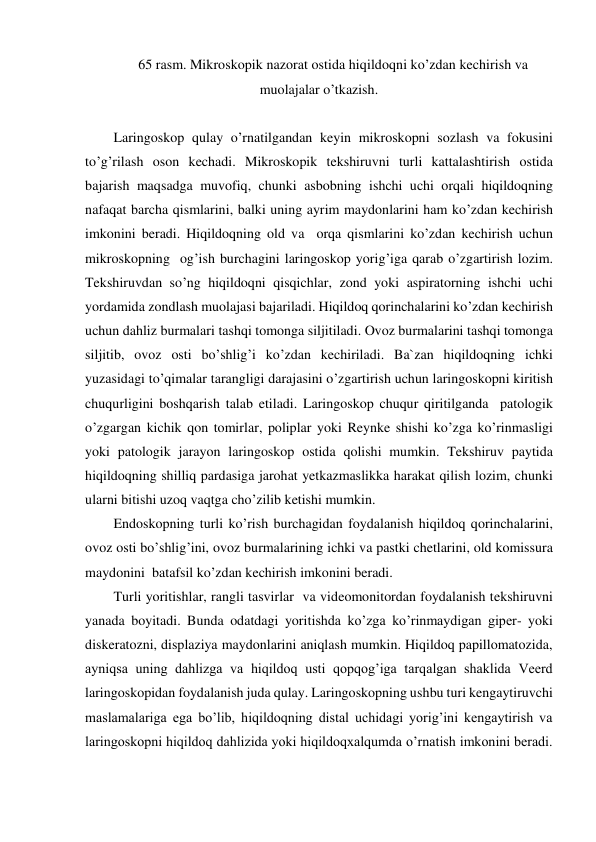 65 rasm. Mikroskopik nazorat ostida hiqildoqni ko’zdan kechirish va 
muolajalar o’tkazish. 
 
Laringoskop qulay o’rnatilgandan keyin mikroskopni sozlash va fokusini 
to’g’rilash oson kechadi. Mikroskopik tekshiruvni turli kattalashtirish ostida 
bajarish maqsadga muvofiq, chunki asbobning ishchi uchi orqali hiqildoqning 
nafaqat barcha qismlarini, balki uning ayrim maydonlarini ham ko’zdan kechirish 
imkonini beradi. Hiqildoqning old va  orqa qismlarini ko’zdan kechirish uchun 
mikroskopning  og’ish burchagini laringoskop yorig’iga qarab o’zgartirish lozim. 
Tekshiruvdan so’ng hiqildoqni qisqichlar, zond yoki aspiratorning ishchi uchi 
yordamida zondlash muolajasi bajariladi. Hiqildoq qorinchalarini ko’zdan kechirish 
uchun dahliz burmalari tashqi tomonga siljitiladi. Ovoz burmalarini tashqi tomonga 
siljitib, ovoz osti bo’shlig’i ko’zdan kechiriladi. Ba`zan hiqildoqning ichki 
yuzasidagi to’qimalar tarangligi darajasini o’zgartirish uchun laringoskopni kiritish 
chuqurligini boshqarish talab etiladi. Laringoskop chuqur qiritilganda  patologik 
o’zgargan kichik qon tomirlar, poliplar yoki Reynke shishi ko’zga ko’rinmasligi 
yoki patologik jarayon laringoskop ostida qolishi mumkin. Tekshiruv paytida 
hiqildoqning shilliq pardasiga jarohat yetkazmaslikka harakat qilish lozim, chunki  
ularni bitishi uzoq vaqtga cho’zilib ketishi mumkin. 
Endoskopning turli ko’rish burchagidan foydalanish hiqildoq qorinchalarini, 
ovoz osti bo’shlig’ini, ovoz burmalarining ichki va pastki chetlarini, old komissura 
maydonini  batafsil ko’zdan kechirish imkonini beradi. 
Turli yoritishlar, rangli tasvirlar  va videomonitordan foydalanish tekshiruvni 
yanada boyitadi. Bunda odatdagi yoritishda ko’zga ko’rinmaydigan giper- yoki 
diskeratozni, displaziya maydonlarini aniqlash mumkin. Hiqildoq papillomatozida, 
ayniqsa uning dahlizga va hiqildoq usti qopqog’iga tarqalgan shaklida Veerd 
laringoskopidan foydalanish juda qulay. Laringoskopning ushbu turi kengaytiruvchi 
maslamalariga ega bo’lib, hiqildoqning distal uchidagi yorig’ini kengaytirish va 
laringoskopni hiqildoq dahlizida yoki hiqildoqxalqumda o’rnatish imkonini beradi. 
