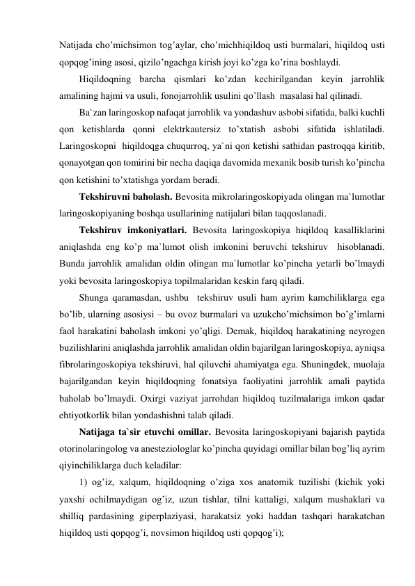 Natijada cho’michsimon tog’aylar, cho’michhiqildoq usti burmalari, hiqildoq usti 
qopqog’ining asosi, qizilo’ngachga kirish joyi ko’zga ko’rina boshlaydi. 
Hiqildoqning barcha qismlari ko’zdan kechirilgandan keyin jarrohlik 
amalining hajmi va usuli, fonojarrohlik usulini qo’llash  masalasi hal qilinadi.  
Ba`zan laringoskop nafaqat jarrohlik va yondashuv asbobi sifatida, balki kuchli 
qon ketishlarda qonni elektrkautersiz to’xtatish asbobi sifatida ishlatiladi. 
Laringoskopni  hiqildoqga chuqurroq, ya`ni qon ketishi sathidan pastroqqa kiritib, 
qonayotgan qon tomirini bir necha daqiqa davomida mexanik bosib turish ko’pincha 
qon ketishini to’xtatishga yordam beradi. 
Tekshiruvni baholash. Bevosita mikrolaringoskopiyada olingan ma`lumotlar 
laringoskopiyaning boshqa usullarining natijalari bilan taqqoslanadi. 
Tekshiruv imkoniyatlari. Bevosita laringoskopiya hiqildoq kasalliklarini 
aniqlashda eng ko’p ma`lumot olish imkonini beruvchi tekshiruv  hisoblanadi. 
Bunda jarrohlik amalidan oldin olingan ma`lumotlar ko’pincha yetarli bo’lmaydi 
yoki bevosita laringoskopiya topilmalaridan keskin farq qiladi. 
Shunga qaramasdan, ushbu  tekshiruv usuli ham ayrim kamchiliklarga ega 
bo’lib, ularning asosiysi – bu ovoz burmalari va uzukcho’michsimon bo’g’imlarni 
faol harakatini baholash imkoni yo’qligi. Demak, hiqildoq harakatining neyrogen 
buzilishlarini aniqlashda jarrohlik amalidan oldin bajarilgan laringoskopiya, ayniqsa 
fibrolaringoskopiya tekshiruvi, hal qiluvchi ahamiyatga ega. Shuningdek, muolaja 
bajarilgandan keyin hiqildoqning fonatsiya faoliyatini jarrohlik amali paytida 
baholab bo’lmaydi. Oxirgi vaziyat jarrohdan hiqildoq tuzilmalariga imkon qadar 
ehtiyotkorlik bilan yondashishni talab qiladi.  
Natijaga ta`sir etuvchi omillar. Bevosita laringoskopiyani bajarish paytida 
otorinolaringolog va anesteziologlar ko’pincha quyidagi omillar bilan bog’liq ayrim 
qiyinchiliklarga duch keladilar:  
1) og’iz, xalqum, hiqildoqning o’ziga xos anatomik tuzilishi (kichik yoki 
yaxshi ochilmaydigan og’iz, uzun tishlar, tilni kattaligi, xalqum mushaklari va 
shilliq pardasining giperplaziyasi, harakatsiz yoki haddan tashqari harakatchan 
hiqildoq usti qopqog’i, novsimon hiqildoq usti qopqog’i); 

