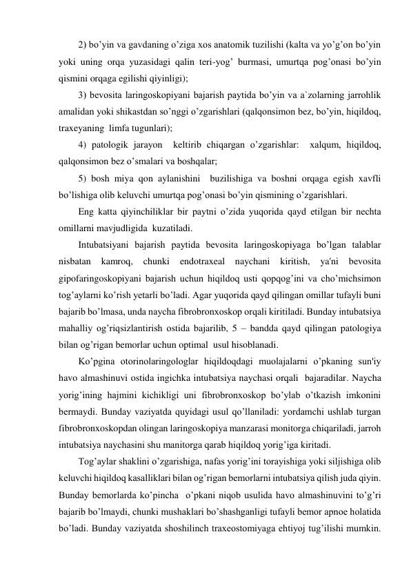 2) bo’yin va gavdaning o’ziga xos anatomik tuzilishi (kalta va yo’g’on bo’yin 
yoki uning orqa yuzasidagi qalin teri-yog’ burmasi, umurtqa pog’onasi bo’yin 
qismini orqaga egilishi qiyinligi); 
3) bevosita laringoskopiyani bajarish paytida bo’yin va a`zolarning jarrohlik 
amalidan yoki shikastdan so’nggi o’zgarishlari (qalqonsimon bez, bo’yin, hiqildoq, 
traxeyaning  limfa tugunlari); 
4) patologik jarayon  keltirib chiqargan o’zgarishlar:  xalqum, hiqildoq, 
qalqonsimon bez o’smalari va boshqalar; 
5) bosh miya qon aylanishini  buzilishiga va boshni orqaga egish xavfli 
bo’lishiga olib keluvchi umurtqa pog’onasi bo’yin qismining o’zgarishlari. 
Eng katta qiyinchiliklar bir paytni o’zida yuqorida qayd etilgan bir nechta 
omillarni mavjudligida  kuzatiladi. 
Intubatsiyani bajarish paytida bevosita laringoskopiyaga bo’lgan talablar 
nisbatan 
kamroq, 
chunki 
endotraxeal 
naychani 
kiritish, 
ya'ni 
bevosita 
gipofaringoskopiyani bajarish uchun hiqildoq usti qopqog’ini va cho’michsimon 
tog’aylarni ko’rish yetarli bo’ladi. Agar yuqorida qayd qilingan omillar tufayli buni 
bajarib bo’lmasa, unda naycha fibrobronxoskop orqali kiritiladi. Bunday intubatsiya 
mahalliy og’riqsizlantirish ostida bajarilib, 5 – bandda qayd qilingan patologiya 
bilan og’rigan bemorlar uchun optimal  usul hisoblanadi. 
Ko’pgina otorinolaringologlar hiqildoqdagi muolajalarni o’pkaning sun'iy 
havo almashinuvi ostida ingichka intubatsiya naychasi orqali  bajaradilar. Naycha 
yorig’ining hajmini kichikligi uni fibrobronxoskop bo’ylab o’tkazish imkonini 
bermaydi. Bunday vaziyatda quyidagi usul qo’llaniladi: yordamchi ushlab turgan 
fibrobronxoskopdan olingan laringoskopiya manzarasi monitorga chiqariladi, jarroh 
intubatsiya naychasini shu manitorga qarab hiqildoq yorig’iga kiritadi. 
Tog’aylar shaklini o’zgarishiga, nafas yorig’ini torayishiga yoki siljishiga olib 
keluvchi hiqildoq kasalliklari bilan og’rigan bemorlarni intubatsiya qilish juda qiyin. 
Bunday bemorlarda ko’pincha  o’pkani niqob usulida havo almashinuvini to’g’ri 
bajarib bo’lmaydi, chunki mushaklari bo’shashganligi tufayli bemor apnoe holatida 
bo’ladi. Bunday vaziyatda shoshilinch traxeostomiyaga ehtiyoj tug’ilishi mumkin. 
