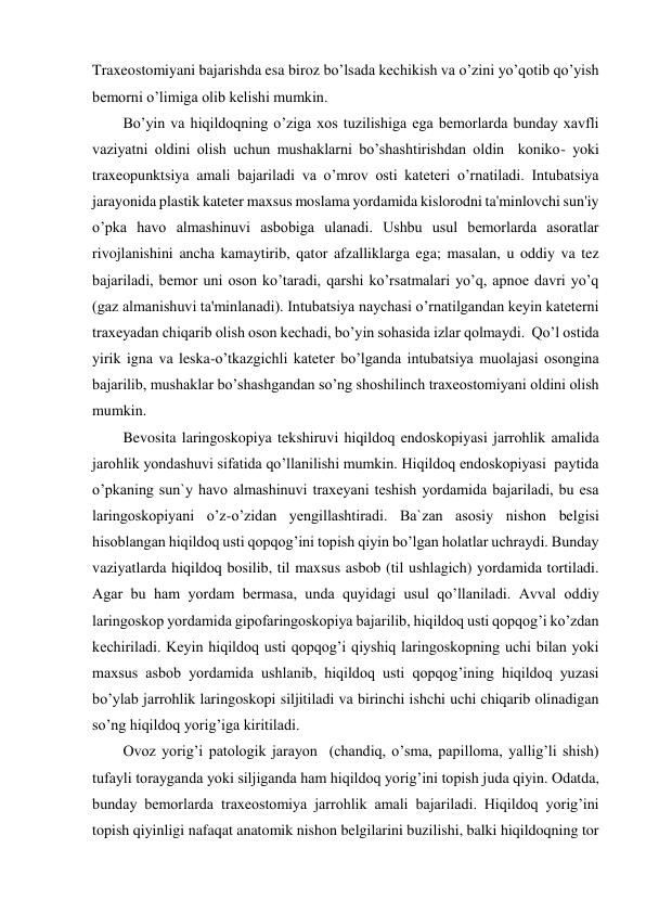 Traxeostomiyani bajarishda esa biroz bo’lsada kechikish va o’zini yo’qotib qo’yish 
bemorni o’limiga olib kelishi mumkin. 
Bo’yin va hiqildoqning o’ziga xos tuzilishiga ega bemorlarda bunday xavfli 
vaziyatni oldini olish uchun mushaklarni bo’shashtirishdan oldin  koniko- yoki 
traxeopunktsiya amali bajariladi va o’mrov osti kateteri o’rnatiladi. Intubatsiya 
jarayonida plastik kateter maxsus moslama yordamida kislorodni ta'minlovchi sun'iy 
o’pka havo almashinuvi asbobiga ulanadi. Ushbu usul bemorlarda asoratlar 
rivojlanishini ancha kamaytirib, qator afzalliklarga ega; masalan, u oddiy va tez 
bajariladi, bemor uni oson ko’taradi, qarshi ko’rsatmalari yo’q, apnoe davri yo’q 
(gaz almanishuvi ta'minlanadi). Intubatsiya naychasi o’rnatilgandan keyin kateterni 
traxeyadan chiqarib olish oson kechadi, bo’yin sohasida izlar qolmaydi.  Qo’l ostida 
yirik igna va leska-o’tkazgichli kateter bo’lganda intubatsiya muolajasi osongina 
bajarilib, mushaklar bo’shashgandan so’ng shoshilinch traxeostomiyani oldini olish 
mumkin.  
Bevosita laringoskopiya tekshiruvi hiqildoq endoskopiyasi jarrohlik amalida 
jarohlik yondashuvi sifatida qo’llanilishi mumkin. Hiqildoq endoskopiyasi  paytida 
o’pkaning sun`y havo almashinuvi traxeyani teshish yordamida bajariladi, bu esa 
laringoskopiyani o’z-o’zidan yengillashtiradi. Ba`zan asosiy nishon belgisi 
hisoblangan hiqildoq usti qopqog’ini topish qiyin bo’lgan holatlar uchraydi. Bunday 
vaziyatlarda hiqildoq bosilib, til maxsus asbob (til ushlagich) yordamida tortiladi. 
Agar bu ham yordam bermasa, unda quyidagi usul qo’llaniladi. Avval oddiy 
laringoskop yordamida gipofaringoskopiya bajarilib, hiqildoq usti qopqog’i ko’zdan 
kechiriladi. Keyin hiqildoq usti qopqog’i qiyshiq laringoskopning uchi bilan yoki 
maxsus asbob yordamida ushlanib, hiqildoq usti qopqog’ining hiqildoq yuzasi 
bo’ylab jarrohlik laringoskopi siljitiladi va birinchi ishchi uchi chiqarib olinadigan 
so’ng hiqildoq yorig’iga kiritiladi. 
Ovoz yorig’i patologik jarayon  (chandiq, o’sma, papilloma, yallig’li shish) 
tufayli torayganda yoki siljiganda ham hiqildoq yorig’ini topish juda qiyin. Odatda, 
bunday bemorlarda traxeostomiya jarrohlik amali bajariladi. Hiqildoq yorig’ini 
topish qiyinligi nafaqat anatomik nishon belgilarini buzilishi, balki hiqildoqning tor 
