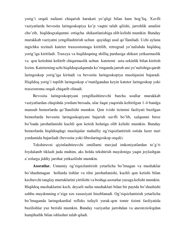 yorig’i orqali nafasni chiqarish harakati yo’qligi bilan ham bog’liq. Xavfli 
vaziyatlarda bevosita laringoskopiya ko’p vaqtni talab qilishi, jarrohlik amalini 
cho’zib,  hiqildoqxalqumni  ortiqcha  shikastlanishiga olib kelishi mumkin. Bunday 
murakkab vaziyatni yengillashtirish uchun  quyidagi usul qo’llaniladi. Uchi aylana 
ingichka rezinali kateter traxeostomaga kiritilib, retrograd yo’nalishda hiqildoq 
yorig’iga kiritiladi. Traxeya va hiqildoqning shilliq pardasiga shikast yetkazmaslik  
va  qon ketishini keltirib chiqarmaslik uchun  kateterni  asta-sekinlik bilan kiritish 
lozim. Kateterning uchi hiqildoqxalqumda ko’ringanda jarroh uni yo’nalishiga qarab 
laringoskop yorig’iga kiritadi va bevosita laringoskopiya muolajasini bajaradi. 
Hiqildoq yorig’i topilib laringoskop o’rnatilgandan keyin kateter laringoskop yoki 
traxeostoma orqali chiqarib olinadi. 
Bevosita laringoskopiyani yengillashtiruvchi barcha usullar murakkab 
vaziyatlardan chiqishda yordam bersada, ular faqat yuqorida keltirilgan 1-4 bandga 
mansub bemorlarda qo’llanilishi mumkin. Qon ivishi tizimini faoliyati buzilgan 
bemorlarda bevosita laringoskopiyani bajarish xavfli bo’lib, xalqumni biroz 
bo’lsada jarohatlanishi kuchli qon ketish holatiga olib kelishi mumkin. Bunday 
bemorlarda hiqildoqdagi muolajalar mahalliy og’riqsizlantirish ostida lazer nuri 
yordamida bajariladi (bevosita yoki fibrolaringoskop orqali). 
Tekshiruvni qiyinlashtiruvchi omillarni mavjud imkoniyatlardan to’g’ri 
foydalanib tiklash juda muhim, aks holda tekshirish maydoniga yaqin joylashgan 
a`zolarga jiddiy jarohat yetkazilishi mumkin.  
Asoratlar. Umumiy og’riqsizlantirish yetarlicha bo’lmagan va mushaklar 
bo’shashmagan  hollarda tishlar va tilni jarohatlanishi, kuchli qon ketishi bilan 
kechuvchi tanglay murtaklarini yirtilishi va boshqa asoratlar yuzaga kelishi mumkin. 
Hiqildoq mushaklarini kech, deyarli nafas mushaklari bilan bir paytda bo’shashishi 
ushbu maydonning o’ziga xos xususiyati hisoblanadi. Og’riqsizlantirish yetarlicha 
bo’lmaganda laringokardial refleks tufayli yurak-qon tomir tizimi faoliyatida 
buzilishlar yuz berishi mumkin. Bunday vaziyatlar jarrohdan va anesteziologdan  
hamjihatlik bilan ishlashni talab qiladi. 

