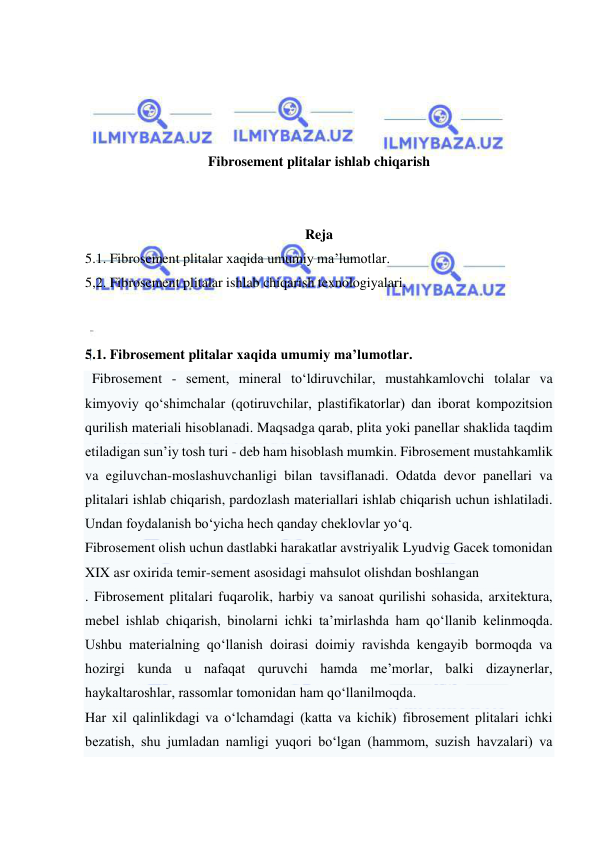  
 
 
 
 
 
Fibrosement plitalar ishlab chiqarish 
 
 
Reja 
5.1. Fibrosement plitalar xaqida umumiy ma’lumotlar. 
5,2. Fibrosement plitalar ishlab chiqarish texnologiyalari. 
 
 
5.1. Fibrosement plitalar xaqida umumiy ma’lumotlar. 
  Fibrosement - sement, mineral to‘ldiruvchilar, mustahkamlovchi tolalar va 
kimyoviy qo‘shimchalar (qotiruvchilar, plastifikatorlar) dan iborat kompozitsion 
qurilish materiali hisoblanadi. Maqsadga qarab, plita yoki panellar shaklida taqdim 
etiladigan sun’iy tosh turi - deb ham hisoblash mumkin. Fibrosement mustahkamlik 
va egiluvchan-moslashuvchanligi bilan tavsiflanadi. Odatda devor panellari va 
plitalari ishlab chiqarish, pardozlash materiallari ishlab chiqarish uchun ishlatiladi. 
Undan foydalanish bo‘yicha hech qanday cheklovlar yo‘q. 
Fibrosement olish uchun dastlabki harakatlar avstriyalik Lyudvig Gacek tomonidan 
XIX asr oxirida temir-sement asosidagi mahsulot olishdan boshlangan 
. Fibrosement plitalari fuqarolik, harbiy va sanoat qurilishi sohasida, arxitektura, 
mebel ishlab chiqarish, binolarni ichki ta’mirlashda ham qo‘llanib kelinmoqda. 
Ushbu materialning qo‘llanish doirasi doimiy ravishda kengayib bormoqda va 
hozirgi kunda u nafaqat quruvchi hamda me’morlar, balki dizaynerlar, 
haykaltaroshlar, rassomlar tomonidan ham qo‘llanilmoqda. 
Har xil qalinlikdagi va o‘lchamdagi (katta va kichik) fibrosement plitalari ichki 
bezatish, shu jumladan namligi yuqori bo‘lgan (hammom, suzish havzalari) va 
