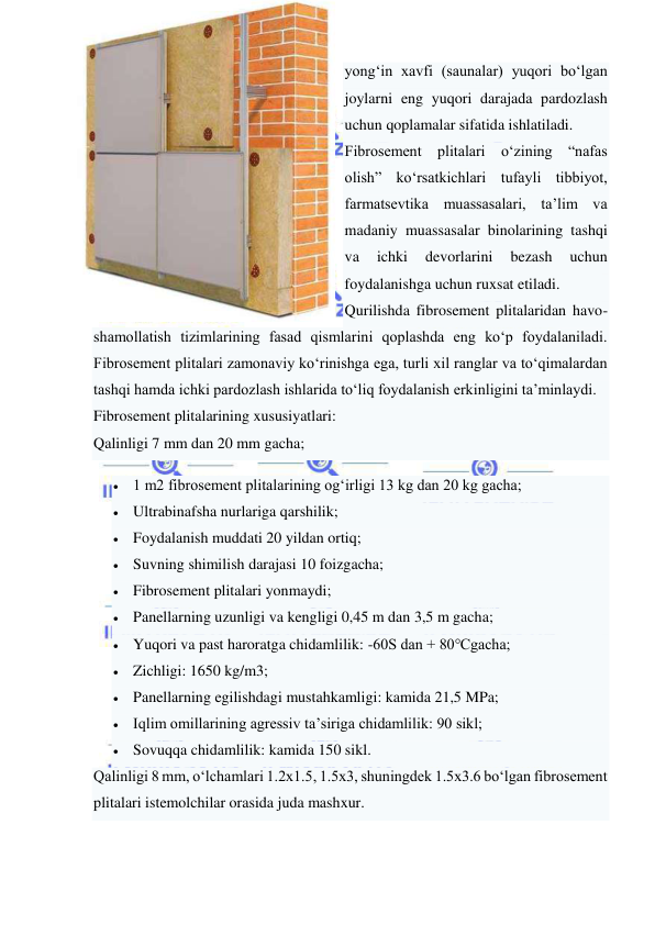  
 
yong‘in xavfi (saunalar) yuqori bo‘lgan 
joylarni eng yuqori darajada pardozlash 
uchun qoplamalar sifatida ishlatiladi. 
Fibrosement plitalari o‘zining “nafas 
olish” ko‘rsatkichlari tufayli tibbiyot, 
farmatsevtika muassasalari, ta’lim va 
madaniy muassasalar binolarining tashqi 
va 
ichki 
devorlarini 
bezash 
uchun 
foydalanishga uchun ruxsat etiladi. 
Qurilishda fibrosement plitalaridan havo-
shamollatish tizimlarining fasad qismlarini qoplashda eng ko‘p foydalaniladi. 
Fibrosement plitalari zamonaviy ko‘rinishga ega, turli xil ranglar va to‘qimalardan 
tashqi hamda ichki pardozlash ishlarida to‘liq foydalanish erkinligini ta’minlaydi. 
Fibrosement plitalarining xususiyatlari: 
Qalinligi 7 mm dan 20 mm gacha; 
 1 m2 fibrosement plitalarining og‘irligi 13 kg dan 20 kg gacha; 
 Ultrabinafsha nurlariga qarshilik; 
 Foydalanish muddati 20 yildan ortiq; 
 Suvning shimilish darajasi 10 foizgacha; 
 Fibrosement plitalari yonmaydi; 
 Panellarning uzunligi va kengligi 0,45 m dan 3,5 m gacha; 
 Yuqori va past haroratga chidamlilik: -60S dan + 80℃gacha; 
 Zichligi: 1650 kg/m3; 
 Panellarning egilishdagi mustahkamligi: kamida 21,5 MPa; 
 Iqlim omillarining agressiv ta’siriga chidamlilik: 90 sikl; 
 Sovuqqa chidamlilik: kamida 150 sikl. 
Qalinligi 8 mm, o‘lchamlari 1.2x1.5, 1.5x3, shuningdek 1.5x3.6 bo‘lgan fibrosement 
plitalari istemolchilar orasida juda mashxur. 
