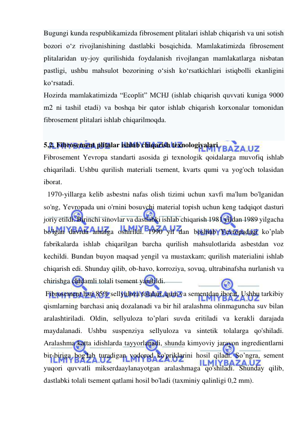  
 
Bugungi kunda respublikamizda fibrosement plitalari ishlab chiqarish va uni sotish 
bozori o‘z rivojlanishining dastlabki bosqichida. Mamlakatimizda fibrosement 
plitalaridan uy-joy qurilishida foydalanish rivojlangan mamlakatlarga nisbatan 
pastligi, ushbu mahsulot bozorining o‘sish ko‘rsatkichlari istiqbolli ekanligini 
ko‘rsatadi. 
Hozirda mamlakatimizda “Ecoplit” MCHJ (ishlab chiqarish quvvati kuniga 9000 
m2 ni tashil etadi) va boshqa bir qator ishlab chiqarish korxonalar tomonidan 
fibrosement plitalari ishlab chiqarilmoqda. 
 
5,2. Fibrosement plitalar ishlab chiqarish texnologiyalari. 
Fibrosement Yevropa standarti asosida gi texnologik qoidalarga muvofiq ishlab 
chiqariladi. Ushbu qurilish materiali tsement, kvarts qumi va yog'och tolasidan 
iborat. 
  1970-yillarga kelib asbestni nafas olish tizimi uchun xavfi ma'lum bo'lganidan 
so'ng, Yevropada uni o'rnini bosuvchi material topish uchun keng tadqiqot dasturi 
joriy etildi. Birinchi sinovlar va dastlabki ishlab chiqarish 1981 yildan 1989 yilgacha 
bo'lgan davrda amalga oshirildi. 1990 yil dan boshlab Yevropadagi ko’plab 
fabrikalarda ishlab chiqarilgan barcha qurilish mahsulotlarida asbestdan voz 
kechildi. Bundan buyon maqsad yengil va mustaxkam; qurilish materialini ishlab 
chiqarish edi. Shunday qilib, ob-havo, korroziya, sovuq, ultrabinafsha nurlanish va 
chirishga chidamli tolali tsement yaratildi. 
 Fibrosement listi 85% sellyuloza tolalari, qum va sementdan iborat. Ushbu tarkibiy 
qismlarning barchasi aniq dozalanadi va bir hil aralashma olinmaguncha suv bilan 
aralashtiriladi. Oldin, sellyuloza to’plari suvda eritiladi va kerakli darajada 
maydalanadi. Ushbu suspenziya sellyuloza va sintetik tolalarga qo'shiladi. 
Aralashma katta idishlarda tayyorlanadi, shunda kimyoviy jarayon ingredientlarni 
bir-biriga bog'lab turadigan vodorod ko'priklarini hosil qiladi. So’ngra, sement 
yuqori quvvatli mikserdaaylanayotgan aralashmaga qo'shiladi. Shunday qilib, 
dastlabki tolali tsement qatlami hosil bo'ladi (taxminiy qalinligi 0,2 mm). 
