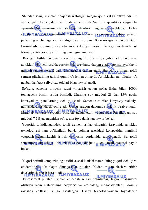  
 
 Shundan so'ng, u ishlab chiqarish matosiga, so'ngra qolip valiga o'tkaziladi. Bu 
yerda qatlamlar yig'iladi va tolali sement listi 6-8 mm qalinlikka yetguncha 
aylanadi..Panel mashinasi ishlab chiqarish ob'ektining yuragi hisoblanadi. Uchta 
silindrsimon elak sement-tolali suv suspenziyasida aylanadi. Ushbu jarayon 
panelning o'lchamiga va formatiga qarab 20 dan 100 soniyagacha davom etadi. 
Formatlash rulonining diametri mos keladigan kesish pichog'i yordamida asl 
formatga etib boradigan listning uzunligini aniqlaydi. 
  Kesilgan listblar avtomatik ravishda yig'ilib, quritishga yuboriladi (havo yoki 
avtoklav). Birinchi usulda quritish ikki-to'rt hafta davom etadi, intensiv avtoklavni 
quritish jarayoni esa 2 dan 12 soatgacha davom etadi. Havoda quritilgan tolali 
sement plitalarining tarkibi qumni o'z ichiga olmaydi. Avtoklavlangan plitalar, o'z 
navbatida, faqat sellyuloza tolalari bilan tayyorlanadi. 
 So’ngra, panellar ortiqcha suvni chiqarish uchun po'lat listlar bilan 10000 
tonnagacha bosim ostida bosiladi. Ularning suv miqdori 28 dan 15% gacha 
kamayadi va panellarning zichligi oshadi. Sement suv bilan kimyoviy reaktsiya 
natijasida qotishda davom etadi. Ushbu jarayon davomida issiqlik ajrab chiqadi. 
Material namlash va qotish bosqichi uchun etarli vaqtga ega. Panellardagi suv 
miqdori 7-8% ga etganidan so'ng, ular foydalanishga tayyor bo'ladi. 
 Yuqorida ta’kidlanganidek, tolali tsement ishlab chiqarish jarayonida avtoklav 
texnologiyasi ham qo'llaniladi, bunda polimer asosidagi kompozitlar namlikni 
yo'qotish uchun kuchli isitish va bosim yordamida tayyorlanadi. Bu tolali 
sementning siqilishiga olib keladi va natijada juda kuchli tolali material paydo 
bo'ladi. 
 
 Yuqori bosimli kompozitning tarkibi va shakllanishi materialning yuqori zichligi va 
chidamliligini ta'minlaydi. Shunga ko'ra, plitalar 100 dan ortiq muzlash va eritish 
davrlariga bardosh bera oladi. 
  Fibrosement plitalarini ishlab chiqarish kerakli qalinlikdagi tayyor mahsulotni 
olishdan oldin materialning bo’ylama va ko'ndalang monoqatlamlarini doimiy 
ravishda qo'llash usuliga asoslangan. Ushbu texnologiyasidan foydalanish 
