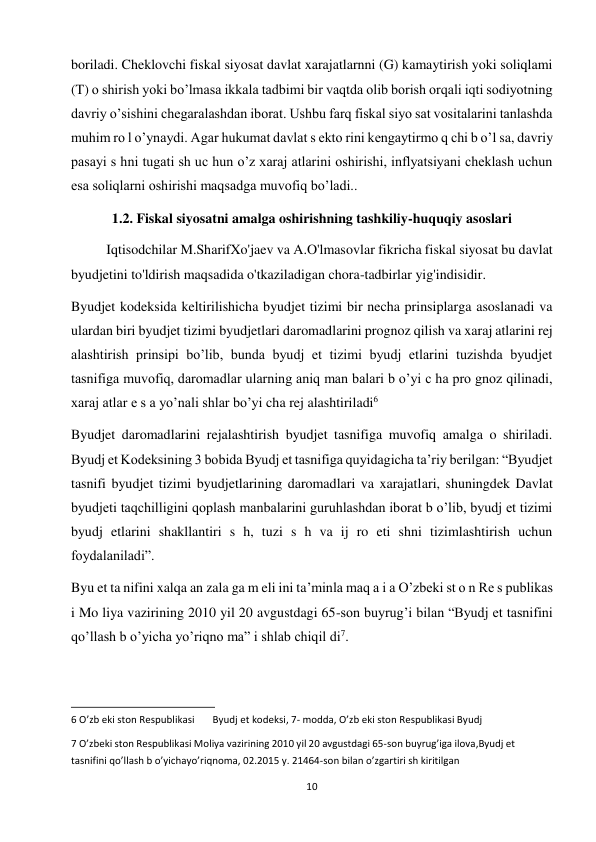 10 
 
boriladi. Cheklovchi fiskal siyosat davlat xarajatlarnni (G) kamaytirish yoki soliqlami 
(T) о shirish yoki bo’lmasa ikkala tadbimi bir vaqtda olib borish orqali iqti sodiyotning 
davriy o’sishini chegaralashdan iborat. Ushbu farq fiskal siyo sat vositalarini tanlashda 
muhim ro l o’ynaydi. Agar hukumat davlat s ekto rini kengaytirmo q chi b o’l sa, davriy 
pasayi s hni tugati sh uc hun o’z xaraj atlarini oshirishi, inflyatsiyani cheklash uchun 
esa soliqlarni oshirishi maqsadga muvofiq bo’ladi..  
1.2. Fiskal siyosatni amalga oshirishning tashkiliy-huquqiy asoslari 
Iqtisodchilar M.SharifXo'jaev va A.O'lmasovlar fikricha fiskal siyosat bu davlat 
byudjetini to'ldirish maqsadida o'tkaziladigan chora-tadbirlar yig'indisidir.  
Byudjet kodeksida keltirilishicha byudjet tizimi bir necha prinsiplarga asoslanadi va 
ulardan biri byudjet tizimi byudjetlari daromadlarini prognoz qilish va xaraj atlarini rej 
alashtirish prinsipi bo’lib, bunda byudj et tizimi byudj etlarini tuzishda byudjet 
tasnifiga muvofiq, daromadlar ularning aniq man balari b o’yi c ha pro gnoz qilinadi, 
xaraj atlar e s a yo’nali shlar bo’yi cha rej alashtiriladi6  
Byudjet daromadlarini rejalashtirish byudjet tasnifiga muvofiq amalga o shiriladi. 
Byudj et Kodeksining 3 bobida Byudj et tasnifiga quyidagicha ta’riy berilgan: “Byudjet 
tasnifi byudjet tizimi byudjetlarining daromadlari va xarajatlari, shuningdek Davlat 
byudjeti taqchilligini qoplash manbalarini guruhlashdan iborat b o’lib, byudj et tizimi 
byudj etlarini shakllantiri s h, tuzi s h va ij ro eti shni tizimlashtirish uchun 
foydalaniladi”.  
Byu et ta nifini xalqa an zala ga m eli ini ta’minla maq a i a O’zbeki st o n Re s publikas 
i Mo liya vazirining 2010 yil 20 avgustdagi 65-son buyrug’i bilan “Byudj et tasnifini 
qo’llash b o’yicha yo’riqno ma” i shlab chiqil di7.  
                                                           
6 O’zb eki ston Respublikasi  
Byudj et kodeksi, 7- modda, O’zb eki ston Respublikasi Byudj  
7 O’zbeki ston Respublikasi Moliya vazirining 2010 yil 20 avgustdagi 65-son buyrug’iga ilova,Byudj et 
tasnifini qo’llash b o’yichayo’riqnoma, 02.2015 y. 21464-son bilan o’zgartiri sh kiritilgan  

