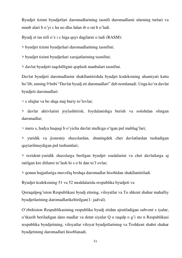 11 
 
Byudjet tizimi byudjetlari daromadlarining tasnifi daromadlarni ularning turlari va 
manb alari b o’yi c ha ко dlas hdan ib о rat b o’ladi.  
Byudj et tas nifi o’z i c higa quyi dagilarni о ladi (RASM):  
> byudjet tizimi byudjetlari daromadlarining tasnifini;  
> byudjet tizimi byudjetlari xarajatlarining tasnifini;  
> davlat byudjeti taqchilligini qoplash manbalari tasnifini.  
Davlat byudjeti daromadlarini shakllantirishda byudjet kodeksining ahamiyati katta 
bo’lib, unning 9 bobi “Davlat byudj eti daromadlari” deb nomlanadi. Unga ko’ra davlat 
byudjeti daromadlari:  
> s oliqlar va bo shqa maj buriy to’lovlar;  
> davlat aktivlarini joylashtirish, foydalanishga berish va sotishdan olingan 
daromadlar;  
> mero s, hadya huquqi b o’yicha davlat mulkiga o’tgan pul mablag’lari;  
> yuridik va jismoniy shaxslardan, shuningdek chet davlatlardan tushadigan 
qaytarilmaydigan pul tushumlari;  
> rezident-yuridik shaxslarga berilgan byudjet ssudalarini va chet davlatlarga aj 
ratilgan kre ditlarni to’lash hi s o bi dan to’l ovlar;  
> qonun hujjatlariga muvofiq boshqa daromadlar hisobidan shakllantiriladi.  
Byudjet kodeksining 51 va 52 moddalarida respublika byudjeti va  
Qoraqalpog’iston Respublikasi byudj etining, viloyatlar va To shkent shahar mahalliy 
byudjetlarining daromadlarikeltirilgan(1- jadval).  
O’zbekiston Respublikasining respublika byudj etidan ajratiladigan subvent s iyalar, 
o’tkazib beriladigan daro madlar va dotat siyalar Q o raqalp o g’i sto n Respublikasi 
respublika byudjetining, viloyatlar viloyat byudjetlarining va Toshkent shahri shahar 
byudjetining daromadlari hisoblanadi.  
