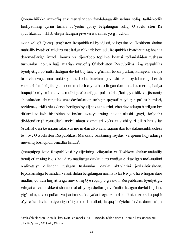 12 
 
Qonunchilikka muvofiq suv resurslaridan foydalanganlik uchun soliq, tadbirkorlik 
faoliyatining ayrim turlari bo’yicha qat’iy belgilangan soliq, O’zbeki ston Re 
spublikasida i shlab chiqariladigan pivo va o’s imlik yo g’i uchun  
aksiz solig’i Qoraqalpog’iston Respublikasi byudj eti, viloyatlar va Toshkent shahar 
mahalliy byudj etlari daro madlariga o’tkazib beriladi. Respublika byudjetining boshqa 
daromadlariga imzoli bonus va tijoratbop topilma bonusi to’lanishidan tushgan 
tushumlar, qonun hujj atlariga muvofiq O’zbekiston Respublikasining respublika 
byudj etiga yo’naltiriladigan davlat boj lari, yig’imlar, tovon pullari, kompens ats iya 
to’lovlari va j arima s ankt siyalari, davlat aktivlarini joylashtirish, foydalanishga berish 
va sotishdan belgilangan no rmativlar b o’yi c ha o lingan daro madlar, mero s, hadya 
huquqi b o’yi c ha davlat mulkiga o’tkazilgan pul mablag’lari , yuridik va jismoniy 
shaxslardan, shuningdek chet davlatlardan tushgan qaytarilmaydigan pul tushumlari, 
rezident-yuridik shaxslarga berilgan byudj et s sudalarini, chet davlatlarga b erilgan kre 
ditlarni to’lash hisobidan to’lovlar, aktsiyalarning davlat ulushi (payi) bo’yicha 
dividendlar (daromadlar), mobil aloqa xizmatlari ko’rs atuv chi yuri dik s hax s lar 
(uyali al o qa ko mpaniyalari) to mo ni dan ab o nent raqami dan foy dalanganlik uchun 
to’l ov, O’zbekiston Respublikasi Markaziy bankining foydasi va qonun hujj atlariga 
muvofiq boshqa daromadlar kiradi8.  
Qoraqalpog’iston Respublikasi byudjetining, viloyatlar va Toshkent shahar mahalliy 
byudj etlarining b o s hqa daro madlariga davlat daro madiga o’tkazilgan mol-mulkni 
realizatsiya qilishdan tushgan tushumlar, davlat aktivlarini joylashtirishdan, 
foydalanishga berishdan va sotishdan belgilangan normativlar b o’yi c ha o lingan daro 
madlar, qo nun hujj atlariga muv o fiq Q o raqalp o g’i sto n Respublikasi byudjetiga, 
viloyatlar va Toshkent shahar mahalliy byudjetlariga yo’naltiriladigan davlat boj lari, 
yig’imlar, tovon pullari va j arima sanktsiyalari, egasiz mol-mulkni, mero s huquqi b 
o’yi c ha davlat ixtiyo riga o’tgan mo l-mulkni, huquq bo’yicha davlat daromadiga 
                                                           
8 ghkO’zb eki ston Re spub likasi Byudj et kodeksi, 51  - modda, O’zb eki ston Re spub likasi qonun hujj 
atlari to’plami, 2013-yil., 52-I-son  
