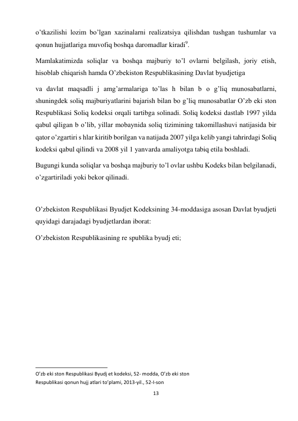 13 
 
o’tkazilishi lozim bo’lgan xazinalarni realizatsiya qilishdan tushgan tushumlar va 
qonun hujjatlariga muvofiq boshqa daromadlar kiradi9.  
Mamlakatimizda soliqlar va boshqa majburiy to’l ovlarni belgilash, joriy etish, 
hisoblab chiqarish hamda O’zbekiston Respublikasining Davlat byudjetiga  
va davlat maqsadli j amg’armalariga to’las h bilan b о g’liq munosabatlarni, 
shuningdek soliq majburiyatlarini bajarish bilan bo g’liq munosabatlar O’zb eki ston 
Respublikasi Soliq kodeksi orqali tartibga solinadi. Soliq kodeksi dastlab 1997 yilda 
qabul qiligan b о’lib, yillar mobaynida soliq tizimining takomillashuvi natijasida bir 
qator o’zgartiri s hlar kiritib borilgan va natijada 2007 yilga kelib yangi tahrirdagi Soliq 
kodeksi qabul qilindi va 2008 yil 1 yanvarda amaliyotga tabiq etila boshladi.  
Bugungi kunda soliqlar va boshqa majburiy to’l ovlar ushbu Kodeks bilan belgilanadi, 
o’zgartiriladi yoki bekor qilinadi.  
 
O’zbekiston Respublikasi Byudjet Kodeksining 34-moddasiga asosan Davlat byudjeti 
quyidagi darajadagi byudjetlardan iborat:  
O’zbekiston Respublikasining re spublika byudj eti;  
                                                           
O’zb eki ston Respublikasi Byudj et kodeksi, 52- modda, O’zb eki ston  
Respublikasi qonun hujj atlari to’plami, 2013-yil., 52-I-son  
