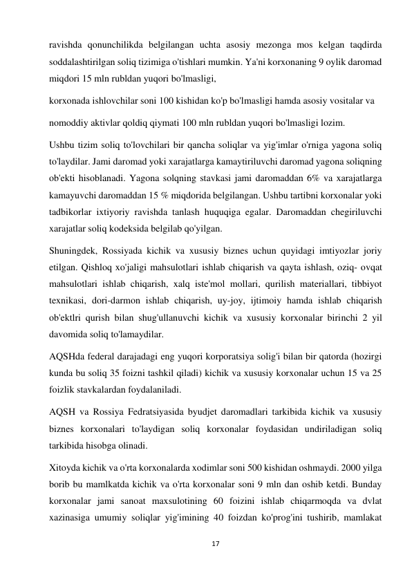 17 
 
ravishda qonunchilikda belgilangan uchta asosiy mezonga mos kelgan taqdirda 
soddalashtirilgan soliq tizimiga o'tishlari mumkin. Ya'ni korxonaning 9 oylik daromad 
miqdori 15 mln rubldan yuqori bo'lmasligi,  
korxonada ishlovchilar soni 100 kishidan ko'p bo'lmasligi hamda asosiy vositalar va  
nomoddiy aktivlar qoldiq qiymati 100 mln rubldan yuqori bo'lmasligi lozim.  
Ushbu tizim soliq to'lovchilari bir qancha soliqlar va yig'imlar o'rniga yagona soliq 
to'laydilar. Jami daromad yoki xarajatlarga kamaytiriluvchi daromad yagona soliqning 
ob'ekti hisoblanadi. Yagona solqning stavkasi jami daromaddan 6% va xarajatlarga 
kamayuvchi daromaddan 15 % miqdorida belgilangan. Ushbu tartibni korxonalar yoki 
tadbikorlar ixtiyoriy ravishda tanlash huquqiga egalar. Daromaddan chegiriluvchi 
xarajatlar soliq kodeksida belgilab qo'yilgan.  
Shuningdek, Rossiyada kichik va xususiy biznes uchun quyidagi imtiyozlar joriy 
etilgan. Qishloq xo'jaligi mahsulotlari ishlab chiqarish va qayta ishlash, oziq- ovqat 
mahsulotlari ishlab chiqarish, xalq iste'mol mollari, qurilish materiallari, tibbiyot 
texnikasi, dori-darmon ishlab chiqarish, uy-joy, ijtimoiy hamda ishlab chiqarish 
ob'ektlri qurish bilan shug'ullanuvchi kichik va xususiy korxonalar birinchi 2 yil 
davomida soliq to'lamaydilar.  
AQSHda federal darajadagi eng yuqori korporatsiya solig'i bilan bir qatorda (hozirgi 
kunda bu soliq 35 foizni tashkil qiladi) kichik va xususiy korxonalar uchun 15 va 25 
foizlik stavkalardan foydalaniladi.  
AQSH va Rossiya Fedratsiyasida byudjet daromadlari tarkibida kichik va xususiy 
biznes korxonalari to'laydigan soliq korxonalar foydasidan undiriladigan soliq 
tarkibida hisobga olinadi.  
Xitoyda kichik va o'rta korxonalarda xodimlar soni 500 kishidan oshmaydi. 2000 yilga 
borib bu mamlkatda kichik va o'rta korxonalar soni 9 mln dan oshib ketdi. Bunday 
korxonalar jami sanoat maxsulotining 60 foizini ishlab chiqarmoqda va dvlat 
xazinasiga umumiy soliqlar yig'imining 40 foizdan ko'prog'ini tushirib, mamlakat 
