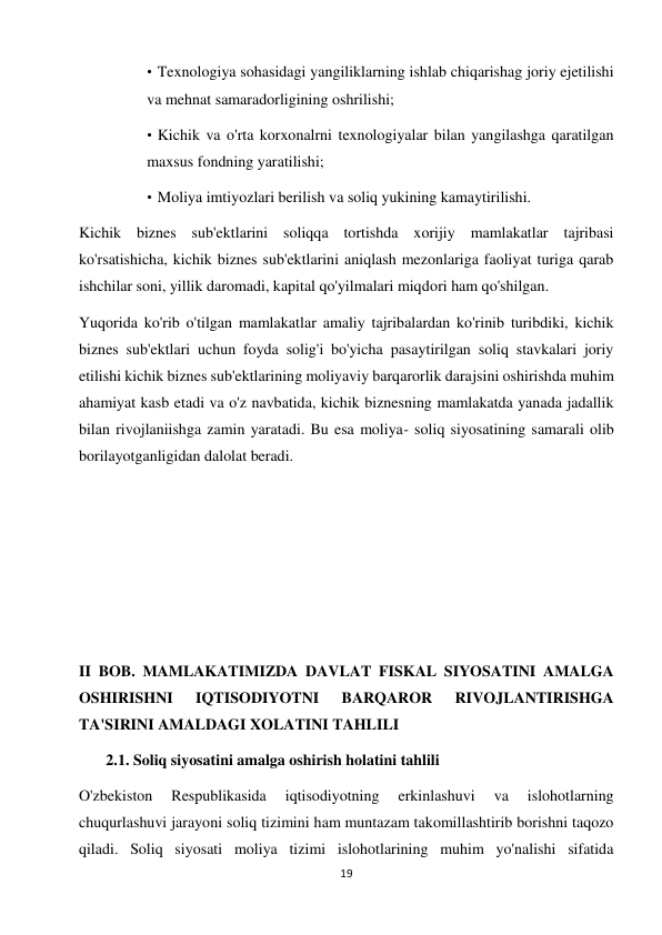 19 
 
• Texnologiya sohasidagi yangiliklarning ishlab chiqarishag joriy ejetilishi 
va mehnat samaradorligining oshrilishi;  
• Kichik va o'rta korxonalrni texnologiyalar bilan yangilashga qaratilgan 
maxsus fondning yaratilishi;  
• Moliya imtiyozlari berilish va soliq yukining kamaytirilishi.  
Kichik biznes sub'ektlarini soliqqa tortishda xorijiy mamlakatlar tajribasi 
ko'rsatishicha, kichik biznes sub'ektlarini aniqlash mezonlariga faoliyat turiga qarab 
ishchilar soni, yillik daromadi, kapital qo'yilmalari miqdori ham qo'shilgan.  
Yuqorida ko'rib o'tilgan mamlakatlar amaliy tajribalardan ko'rinib turibdiki, kichik 
biznes sub'ektlari uchun foyda solig'i bo'yicha pasaytirilgan soliq stavkalari joriy 
etilishi kichik biznes sub'ektlarining moliyaviy barqarorlik darajsini oshirishda muhim 
ahamiyat kasb etadi va o'z navbatida, kichik biznesning mamlakatda yanada jadallik 
bilan rivojlaniishga zamin yaratadi. Bu esa moliya- soliq siyosatining samarali olib 
borilayotganligidan dalolat beradi.  
 
 
 
 
 
II BOB. MAMLAKATIMIZDA DAVLAT FISKAL SIYOSATINI AMALGA 
OSHIRISHNI 
IQTISODIYOTNI 
BARQAROR 
RIVOJLANTIRISHGA 
TA'SIRINI AMALDAGI XOLATINI TAHLILI  
       2.1. Soliq siyosatini amalga oshirish holatini tahlili  
O'zbekiston 
Respublikasida 
iqtisodiyotning 
erkinlashuvi 
va 
islohotlarning 
chuqurlashuvi jarayoni soliq tizimini ham muntazam takomillashtirib borishni taqozo 
qiladi. Soliq siyosati moliya tizimi islohotlarining muhim yo'nalishi sifatida 
