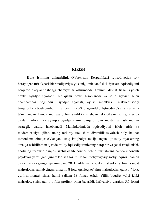 2 
 
 
 
 
 
 
 
 
 
KIRISH 
Kurs ishining dolzarbligi. O'zbekiston Respublikasi iqtisodiyotida ro'y 
berayotgan tub o'zgarishlar moliyaviy siyosatni, jumladan fiskal siyosatni iqtisodiyotni 
barqaror rivojlantirishdagi ahamiyatini oshirmoqda. Chunki, davlat fiskal siyosati 
davlat byudjet siyosatini bir qismi bo'lib hisoblanadi va soliq siyosati bilan 
chambarchas bog'liqdir. Byudjet siyosati, aytish mumkinki, makroiqtisodiy 
barqarorlikni bosh omilidir. Prezidentimiz ta'kidlaganidek, “Iqtisodiy o'sish sur'atlarini 
ta'minlangan hamda moliyaviy barqarorlikka erishgan islohotlarni hozirgi davrda 
davlat moliyasi va ayniqsa byudjet tizimi barqarorligini mustahkamlash muhim 
strategik vazifa hisoblanadi Mamlakatimizda iqtisodiyotni isloh etish va 
modernizatsiya qilish, uning tarkibiy tuzilishini diversifikatsiyalash bo'yicha har 
tomonlama chuqur o'ylangan, uzoq istiqbolga mo'ljallangan iqtisodiy siyosatning 
amalga oshirilishi natijasida milliy iqtisodiyotimizning barqaror va jadal rivojlanishi, 
aholining turmush darajasi izchil oshib borishi uchun mustahkam hamda ishonchli 
poydevor yaratilganligini ta'kidlash lozim. Jahon moliyaviy-iqtisodiy inqirozi hamon 
davom etayotganiga qaramasdan, 2021 yilda yalpi ichki mahsulot 8 foiz, sanoat 
mahsulotlari ishlab chiqarish hajmi 8 foiz, qishloq xo'jaligi mahsulotlari qariyb 7 foiz, 
qurilish-montaj ishlari hajmi salkam 18 foizga oshdi. Yillik byudjet yalpi ichki 
mahsulotga nisbatan 0,1 foiz profitsit bilan bajarildi. Inflyatsiya darajasi 5,6 foizni 
