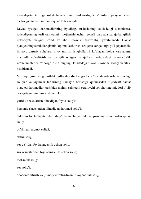 20 
 
iqtisodiyotni tartibga solish hamda uning barkarorligini ta'minlash jarayonida har 
qachongidan ham muximroq bo'lib bormoqda.  
Davlat byudjeti daromadlarining byudjetga tushishining uzluksizligi ta'minlansa, 
iqtisodiyotning turli tarmoqlari rivojlanishi uchun yetarli darajada xarajatlar qilish 
imkoniyati mavjud bo'ladi va aholi turmush farovonligi yaxshilanadi. Davlat 
byudjetining xarajatlar qismini optimallashtirish, ortiqcha xarajatlarga yo'l qo'ymaslik, 
ijtimoiy zaruriy sohalarni rivojlantirish istiqbollarini ko'zlagan holda xarajatlarni 
maqsadli yo'naltirish va bu qilinayotgan xarajatlarni kelgusidagi samaradorlik 
ko'rsatkichlarini e'tiborga olish bugungi kundadagi fiskal siyosatni asosiy vazifasi 
hisoblanadi.  
Mustaqilligimizning dastlabki yillaridan shu kungacha bo'lgan davrda soliq tizimidagi 
soliqlar va yig'imlar turlarining kamayib borishiga qaramasdan (1-jadval) davlat 
byudjeti daromadlari tarkibida muhim salmoqni egallovchi soliqlarning miqdori o' sib 
borayotganligini kuzatish mumkin.  
yuridik shaxslardan olinadigan foyda solig'i;  
jismoniy shaxslardan olinadigan daromad solig'i;  
tadbirkorlik faoliyati bilan shug'ullanuvchi yuridik va jismoniy shaxslardan qat'iy 
soliq;  
qo'shilgan qiymat solig'i;  
aktsiz solig'i;  
yer qa'ridan foydalanganlik uchun soliq;  
suv resurslaridan foydalanganlik uchun soliq;  
mol-mulk solig'i;  
yer solig'i;  
obodonlashtirish va ijtimoiy infratuzilmani rivojlantirish solig'i;  
