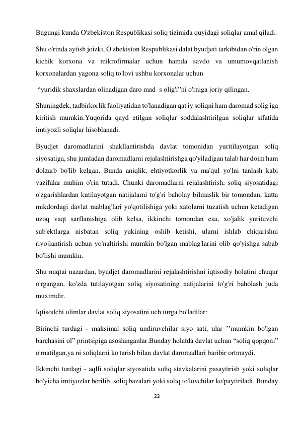 22 
 
Bugungi kunda O'zbekiston Respublikasi soliq tizimida quyidagi soliqlar amal qiladi:  
Shu o'rinda aytish joizki, O'zbekiston Respublikasi dalat byudjeti tarkibidan o'rin olgan 
kichik korxona va mikrofirmalar uchun hamda savdo va umumovqatlanish 
korxonalardan yagona soliq to'lovi ushbu korxonalar uchun  
 “yuridik shaxslardan olinadigan daro mad  s olig'i”ni o'rniga joriy qilingan.  
Shuningdek, tadbirkorlik faoliyatidan to'lanadigan qat'iy soliqni ham daromad solig'iga 
kiritish mumkin.Yuqorida qayd etilgan soliqlar soddalashtirilgan soliqlar sifatida 
imtiyozli soliqlar hisoblanadi.  
Byudjet daromadlarini shakllantirishda davlat tomonidan yuritilayotgan soliq 
siyosatiga, shu jumladan daromadlarni rejalashtirishga qo'yiladigan talab har doim ham 
dolzarb bo'lib kelgan. Bunda aniqlik, ehtiyotkorlik va ma'qul yo'lni tanlash kabi 
vazifalar muhim o'rin tutadi. Chunki daromadlarni rejalashtirish, soliq siyosatidagi 
o'zgarishlardan kutilayotgan natijalarni to'g'ri baholay bilmaslik bir tomondan, katta 
mikdordagi davlat mablag'lari yo'qotilishiga yoki xatolarni tuzatish uchun ketadigan 
uzoq vaqt sarflanishiga olib kelsa, ikkinchi tomondan esa, xo'jalik yurituvchi 
sub'ektlarga nisbatan soliq yukining oshib ketishi, ularni ishlab chiqarishni 
rivojlantirish uchun yo'naltirishi mumkin bo'lgan mablag'larini olib qo'yishga sabab 
bo'lishi mumkin.  
Shu nuqtai nazardan, byudjet daromadlarini rejalashtirishni iqtisodiy holatini chuqur 
o'rgangan, ko'zda tutilayotgan soliq siyosatining natijalarini to'g'ri baholash juda 
muximdir.  
Iqtisodchi olimlar davlat soliq siyosatini uch turga bo'ladilar:  
Birinchi turdagi - maksimal soliq undiruvchilar siyo sati, ular ’’mumkin bo'lgan 
barchasini ol” printsipiga asoslanganlar.Bunday holatda davlat uchun “soliq qopqoni” 
o'rnatilgan,ya ni soliqlarni ko'tarish bilan davlat daromadlari baribir ortmaydi.  
Ikkinchi turdagi - aqlli soliqlar siyosatida soliq stavkalarini pasaytirish yoki soliqlar 
bo'yicha imtiyozlar berilib, soliq bazalari yoki soliq to'lovchilar ko'paytiriladi. Bunday 
