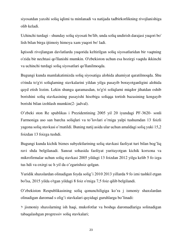 23 
 
siyosatdan yaxshi soliq iqlimi ta minlanadi va natijada tadbirkorlikning rivojlanishiga 
olib keladi.  
Uchinchi turdagi - shunday soliq siyosati bo'lib, unda soliq undirish darajasi yuqori bo' 
lish bilan birga ijtimoiy himoya xam yuqori bo' ladi.  
Iqtisodi rivojlangan davlatlarda yuqorida keltirilgan soliq siyosatlaridan bir vaqtning 
o'zida bir nechtasi qo'llanishi mumkin. O'zbekiston uchun esa hozirgi vaqtda ikkinchi 
va uchinchi turdagi soliq siyosatlari qo'llanilmoqda.  
Bugungi kunda mamlakatimizda soliq siyosatiga alohida ahamiyat qaratilmoqda. Shu 
o'rinda to'g'ri soliqlarning stavkalarini yildan yilga pasayib borayotganligini alohida 
qayd etish lozim. Lekin shunga qaramasdan, to'g'ri soliqlarni miqdor jihatdan oshib 
borishini soliq stavkasining pasayishi hisobiga soliqqa tortish bazasining kengayib 
borishi bilan izohlash mumkin(2- jadval).  
O’zbeki ston Re spublikas i Prezidentining 2005 yil 20 iyundagi PF-3620- sonli 
Farmoniga aso san barcha soliqlari va to’lovlari o’rniga yalpi tushumdan 13 foizli 
yagona soliq stavkasi o’rnatildi. Buning natij asida ular uchun amaldagi soliq yuki 15,2 
foizdan 13 foizga tushdi.  
Bugungi kunda kichik biznes subyektlarining soliq stavkasi faoliyat turi bilan bog’liq 
ravi shda belgilanadi. Sanoat sohasida faoliyat yuritayotgan kichik korxona va 
mikrofirmalar uchun soliq stavkasi 2005 yildagi 13 foizdan 2012 yilga kelib 5 fo izga 
tus hdi va oxirgi uc h yil da o’zgarishsiz qolgan.  
Yuridik shaxslardan olinadigan foyda solig’i 2010 2013 yillarda 9 fo izni tashkil etgan 
bo'lsa, 2015 yilda o'tgan yildagi 8 foiz o'rniga 7,5 foiz qilib belgilandi.  
O’zbekiston Respublikasining soliq qonunchiligiga ko’ra j ismoniy shaxslardan 
olinadigan daromad s olig’i stavkalari quyidagi guruhlarga bo’linadi:  
> jismoniy shaxslarning ish haqi, mukofotlar va boshqa daromadlariga solinadigan 
tabaqalashgan progressiv soliq stavkalari;  
