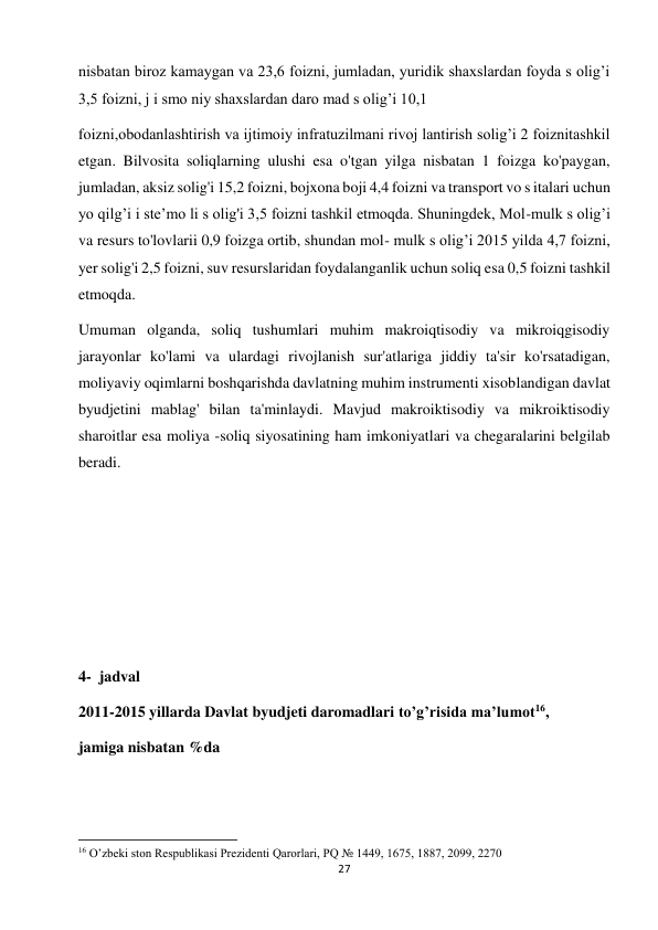 27 
 
nisbatan biroz kamaygan va 23,6 foizni, jumladan, yuridik shaxslardan foyda s olig’i 
3,5 foizni, j i smo niy shaxslardan daro mad s olig’i 10,1  
foizni,obodanlashtirish va ijtimoiy infratuzilmani rivoj lantirish solig’i 2 foiznitashkil 
etgan. Bilvosita soliqlarning ulushi esa o'tgan yilga nisbatan 1 foizga ko'paygan, 
jumladan, aksiz solig'i 15,2 foizni, bojxona boji 4,4 foizni va transport vo s italari uchun 
yo qilg’i i ste’mo li s olig'i 3,5 foizni tashkil etmoqda. Shuningdek, Mol-mulk s olig’i 
va resurs to'lovlarii 0,9 foizga ortib, shundan mol- mulk s olig’i 2015 yilda 4,7 foizni, 
yer solig'i 2,5 foizni, suv resurslaridan foydalanganlik uchun soliq esa 0,5 foizni tashkil 
etmoqda.  
Umuman olganda, soliq tushumlari muhim makroiqtisodiy va mikroiqgisodiy 
jarayonlar ko'lami va ulardagi rivojlanish sur'atlariga jiddiy ta'sir ko'rsatadigan, 
moliyaviy oqimlarni boshqarishda davlatning muhim instrumenti xisoblandigan davlat 
byudjetini mablag' bilan ta'minlaydi. Mavjud makroiktisodiy va mikroiktisodiy 
sharoitlar esa moliya -soliq siyosatining ham imkoniyatlari va chegaralarini belgilab 
beradi.  
  
 
 
 
 
4-  jadval  
2011-2015 yillarda Davlat byudjeti daromadlari to’g’risida ma’lumot16,  
jamiga nisbatan %da  
                                                           
16 O’zbeki ston Respublikasi Prezidenti Qarorlari, PQ № 1449, 1675, 1887, 2099, 2270  

