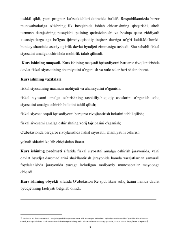3 
 
tashkil qildi, ya'ni prognoz ko'rsatkichlari doirasida bo'ldi1. Respublikamizda bozor 
munosabatlariga o'tishning ilk bosqichida ishlab chiqarishning qisqarishi, aholi 
turmush darajasining pasayishi, pulning qadrsizlanishi va boshqa qator ziddiyatli 
xususiyatlarga ega bo'lgan ijtimoiyiqtisodiy inqiroz davriga to'g'ri keldi.Ma'lumki, 
bunday sharoitda asosiy og'irlik davlat byudjeti zimmasiga tushadi. Shu sababli fiskal 
siyosatni amalga oshirishda mohirlik talab qilinadi. 
 Kurs ishining maqsadi. Kurs ishining maqsadi iqtisodiyotni barqaror rivojlantirishda 
davlat fiskal siyosatining ahamiyatini o’rgani sh va xulo salar beri shdan iborat.  
Kurs ishining vazifalari:  
fiskal siyosatning mazmun mohiyati va ahamiyatini o'rganish;  
fiskal siyosatni amalga oshirishning tashkiliy-huquqiy asoslarini o’rganish soliq 
siyosatini amalga oshirish holatini tahlil qilish;  
fiskal siyosat orqali iqtisodiyotni barqaror rivojlantirish holatini tahlil qilish; 
fiskal siyosatni amalga oshirishning xorij tajribasini o'rganish;  
O'zbekistonda barqaror rivojlanishda fiskal siyosatni ahamiyatini oshirish  
yo'nali shlarini ko’rib chiqishdan iborat.  
Kurs ishining predmeti sifatida fiskal siyosatni amalga oshirish jarayonida, ya'ni 
davlat byudjet daromadlarini shakllantirish jarayonida hamda xarajatlardan samarali 
foydalanishda jarayonida yuzaga keladigan moliyaviy munosabatlar maydonga 
chiqadi.  
Kurs ishining obyekti sifatida O’zbekiston Re spublikasi soliq tizimi hamda davlat 
byudjetining faoliyati belgilab olindi.  
 
                                                           
1 Shavkat M.M.. Bosh maqsadimiz - mavjud qiyinchiliklarga qaramasdan, olib borayotgan islohotlarni, iqtisodiyotimizda tarkibiy o'zgarishlarni izchil davom 
ettirish, xususiy mulkchilik, kichik biznes va tadbirkorlikka yanada keng yo'l ochib berish hisobidan oldinga yurishdir, 2016 yil yanvar (http://www.uzreport.uz)  
