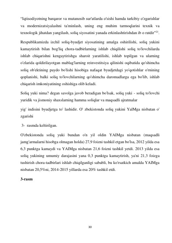 30 
 
“Iqtisodiyotning barqaror va mutanosib sur'atlarda o'sishi hamda tarkibiy o'zgarishlar 
va modernizatsiyalashni ta'minlash, uning eng muhim tarmoqlarini texnik va 
texnologik jihatdan yangilash, soliq siyosatini yanada erkinlashtirishdan ib о ratdir”21.  
Respublikamizda izchil soliq-byudjet siyosatining amalga oshirilishi, soliq yukini 
kamaytirish bilan bog'liq chora-tadbirlarning ishlab chiqilishi soliq to'lovchilarda 
ishlab chiqarishni kengaytirishga sharoit yaratilishi, ishlab topilgan va ularning 
o'zlarida qoldirilayotgan mablag'larning reinvestitsiya qilinishi oqibatida qo'shimcha 
soliq ob'ektining paydo bo'lishi hisobiga nafaqat byudjetdagi yo'qotishlar o'rnining 
qoplanishi, balki soliq to'lovchilarning qo'shimcha daromadlarga ega bo'lib, ishlab 
chiqarish imkoniyatining oshishiga olib keladi.  
Soliq yuki nima? degan savolga javob beradigan bo'lsak, soliq yuki - soliq to'lovchi 
yuridik va jismoniy shaxslarning hamma soliqlar va maqsadli ajratmalar  
yig' indisini byudjetga to' lashidir. O' zbekistonda soliq yukini YalMga nisbatan o' 
zgarishi  
 3-  rasmda keltirilgan.  
O'zbekistonda soliq yuki bundan o'n yil oldin YAIMga nisbatan (maqsadli 
jamg'armalarni hisobga olmagan holda) 27,9 foizni tashkil etgan bo'lsa, 2012 yilda esa 
6,3 punktga kamaydi va YAIMga nisbatan 21,6 foizni tashkil yetdi. 2013 yilda esa 
soliq yukining umumiy darajasini yana 0,3 punktga kamaytirish, ya'ni 21,3 foizga 
tushirish chora-tadbirlari ishlab chiqilganligi sababli, bu ko'rsatkich amalda YAIMga 
nisbatan 20,5%ni, 2014-2015 yillarda esa 20% tashkil etdi.  
3-rasm  
