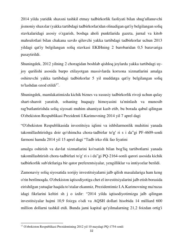 32 
 
2014 yilda yuridik shaxsni tashkil etmay tadbirkorlik faoliyati bilan shug'ullanuvchi 
jismoniy shaxslar (yakka tartibdagi tadbirkorlar)dan olinadigan qat'iy belgilangan soliq 
stavkalaridagi asosiy o'zgarish, boshqa aholi punktlarida gazeta, jurnal va kitob 
mahsulotlari bilan chakana savdo qiluvchi yakka tartibdagi tadbirkorlar uchun 2013 
yildagi qat'iy belgilangan soliq stavkasi EKIHning 2 barobaridan 0,5 baravariga 
pasaytirildi.  
Shuningdek, 2012 yilning 2 choragidan boshlab qishloq joylarda yakka tartibdagi uy-
joy qurilishi asosida barpo etilayotgan massivlarda korxona xizmatlarini amalga 
oshiruvchi yakka tartibdagi tadbirkorlar 5 yil muddatga qat'iy belgilangan soliq 
to'lashdan ozod etildi17.  
Shuningdek, mamlakatimizda kichik biznes va xususiy tadbirkorlik rivoji uchun qulay 
shart-sharoit yaratish, sohaning huquqiy himoyasini ta'minlash va munosib 
rag'batlantirishda soliq siyosati muhim ahamiyat kasb etib, bu borada qabul qilingan 
O'zbekiston Respublikasi Prezidenti I.Karimovning 2014 yil 7 aprel dagi  
“O'zbekiston Respublikasida investitsiya iqlimi va ishbilarmonlik muhitini yanada 
takomillashtirishga doir qo'shimcha chora-tadbirlar to'g' ri s i da”gi PF-4609-sonli 
farmoni hamda 2014 yil 15 aprel dagi “Tadb irko rlik fao liyatini  
amalga oshirish va davlat xizmatlarini ko'rsatish bilan bog'liq tartibotlarni yanada 
takomillashtirish chora-tadbirlari to'g' ri s i da”gi PQ-2164-sonli qarori asosida kichik 
tadbirkorlik sub'ektlariga bir qator preferentsiyalar, yengilliklar va imtiyozlar berildi.  
Zamonaviy soliq siyosatida xorijiy investitsiyalarni jalb qilish masalalariga ham keng 
o'rin berilmoqda. O'zbekiston iqtisodiyotiga chet el investitsiyalarini jalb etish borasida 
eirishilgan yutuqlar haqida to'xtalar ekanmiz, Prezidentimiz I.A.Karimovning ma'ruzas 
idagi fikrlarini keltiri sh j о izdir: “2014 yilda iqtisodiyotimizga jalb qilingan 
investitsiyalar hajmi 10,9 foizga o'sdi va AQSH dollari hisobida 14 milliard 600 
million dollarni tashkil etdi. Bunda jami kapital qo'yilmalarning 21,2 foizdan ortig'i 
                                                           
17 O'zbekiston Respublikasi Prezidentining 2012 yil 10 maydagi PQ-1754-sonli  
