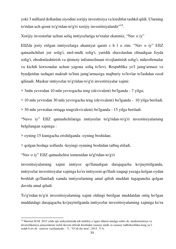 33 
 
yoki 3 milliard dollardan ziyodini xorijiy investitsiya va kreditlar tashkil qildi. Ularning 
to'rtdan uch qismi to'g'ridan-to'g'ri xorijiy investitsiyalardir”18.  
Xorijiy investorlar uchun soliq imtiyozlariga to'xtalar ekanmiz, “Nav о iy”  
EllZda joriy etilgan imtiyozlarga ahamiyat qarati s h l о zim. “Nav о iy” EIIZ 
qatnashchilari yer solig'i, mol-mulk solig'i, yuridik shaxslardan olinadigan foyda 
solig'i, obodonlashtirish va ijtimoiy infratuzilmani rivojlantirish solig'i, mikrofirmalar 
va kichik korxonalar uchun yagona soliq to'lovi, Respublika yo'l jamg'armasi va 
byudjetdan tashqari maktab ta'limi jamg'armasiga majburiy to'lovlar to'lashdan ozod 
qilinadi. Mazkur imtiyozlar to'g'ridan-to'g'ri investitsiyalar xajmi:  
> 3mln yevrodan 10 mln yevrogacha teng (ekvivalent) bo'lganda - 7 yilga;  
> 10 mln yevrodan 30 mln yevrogacha teng (ekvivalent) bo'lganda -  10 yilga beriladi.  
> 30 mln yevrodan ortiqqa teng(ekvivalent) bo'lganda - 15 yilga beriladi.  
“Navo iy” EIIZ qatnashchilariga imtiyozlar to'g'ridan-to'g'ri investitsiyalarning 
belgilangan xajmiga :  
> oyning 15 kunigacha erishilganda -oyning boshidan;  
> qolgan boshqa xollarda -keyingi oynning boshidan tatbiq etiladi.  
“Nav o iy” EIIZ qatnashchisi tomonidan to'g'ridan-to'g'ri 
investitsiyalarning xajmi imtiyoz qo'llanadigan darajagacha ko'paytirilganda, 
imtiyozlar investitsiyalar xajmiga ko'ra imtiyozni qo'llash xuquqi yuzaga kelgan oydan 
boshlab qo'llaniladi xamda imtiyozlarning amal qilish muddati tugaguncha qolgan 
davrda amal qiladi.  
To'g'ridan-to'g'ri investitsiyalarning xajmi oldingi berilgan muddatdan ortiq bo'lgan 
muddatdagi darajagacha ko'paytirilganda imtiyozlar investitsiyalarning xajmiga ko'ra 
                                                           
18 Shavkat M.M. 2015 yilda iqti sodiyotimizda tub tarkibiy o’zgari shlarni amalga oshiri sh, modernizatsiya va 
diversifikatsiya jarayonlarini izchil davom ettirish hisobidan xususiy mulk va xususiy tadbirkorlikka keng yo’l 
ochib b eri sh - ustuvor vazifamizdir. - T.: “O’zb eki ston”, 2015. 71 b.  
