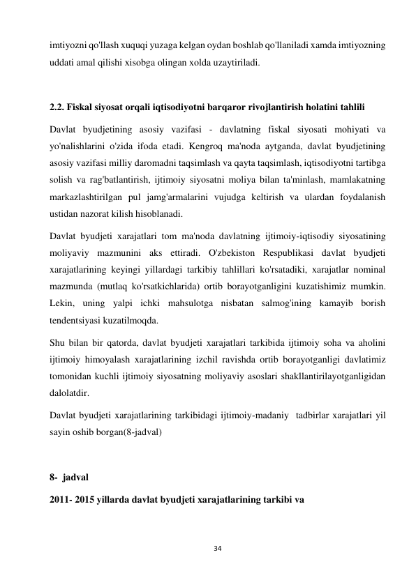 34 
 
imtiyozni qo'llash xuquqi yuzaga kelgan oydan boshlab qo'llaniladi xamda imtiyozning 
uddati amal qilishi xisobga olingan xolda uzaytiriladi.  
 
2.2. Fiskal siyosat orqali iqtisodiyotni barqaror rivojlantirish holatini tahlili  
Davlat byudjetining asosiy vazifasi - davlatning fiskal siyosati mohiyati va 
yo'nalishlarini o'zida ifoda etadi. Kengroq ma'noda aytganda, davlat byudjetining 
asosiy vazifasi milliy daromadni taqsimlash va qayta taqsimlash, iqtisodiyotni tartibga 
solish va rag'batlantirish, ijtimoiy siyosatni moliya bilan ta'minlash, mamlakatning 
markazlashtirilgan pul jamg'armalarini vujudga keltirish va ulardan foydalanish 
ustidan nazorat kilish hisoblanadi.  
Davlat byudjeti xarajatlari tom ma'noda davlatning ijtimoiy-iqtisodiy siyosatining 
moliyaviy mazmunini aks ettiradi. O'zbekiston Respublikasi davlat byudjeti 
xarajatlarining keyingi yillardagi tarkibiy tahlillari ko'rsatadiki, xarajatlar nominal 
mazmunda (mutlaq ko'rsatkichlarida) ortib borayotganligini kuzatishimiz mumkin. 
Lekin, uning yalpi ichki mahsulotga nisbatan salmog'ining kamayib borish 
tendentsiyasi kuzatilmoqda.  
Shu bilan bir qatorda, davlat byudjeti xarajatlari tarkibida ijtimoiy soha va aholini 
ijtimoiy himoyalash xarajatlarining izchil ravishda ortib borayotganligi davlatimiz 
tomonidan kuchli ijtimoiy siyosatning moliyaviy asoslari shakllantirilayotganligidan 
dalolatdir.  
Davlat byudjeti xarajatlarining tarkibidagi ijtimoiy-madaniy  tadbirlar xarajatlari yil 
sayin oshib borgan(8-jadval)  
  
8-  jadval  
2011- 2015 yillarda davlat byudjeti xarajatlarining tarkibi va  
