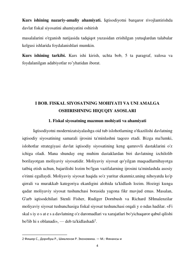 4 
 
Kurs ishining nazariy-amaliy ahamiyati. Iqtisodiyotni barqaror rivojlantirishda 
davlat fiskal siyosatini ahamiyatini oshirish  
masalalarini o'rganish natijasida tadqiqot yuzasidan erishilgan yutuqlardan talabalar 
kelgusi ishlarida foydalanishlari mumkin.  
Kurs ishining tarkibi. Kurs ishi kirish, uchta bob, 5 ta paragraf, xulosa va 
foydalanilgan adabiyotlar ro’yhatidan iborat. 
   
 
 
I BOB. FISKAL SIYOSATNING MOHIYATI VA UNI AMALGA 
OSHIRISHNING HIQUQIY ASOSLARI 
1. Fiskal siyosatning mazmun mohiyati va ahamiyati 
Iqtisodiyotni modernizatsiyalashga oid tub islohotlarning o'tkazilishi davlatning 
iqtisodiy siyosatining samarali ijrosini ta'minlashni taqozo etadi. Bizga ma'lumki, 
islohotlar strategiyasi davlat iqtisodiy siyosatining keng qamrovli dastaklarini o'z 
ichiga oladi. Mana shunday eng muhim dastaklardan biri davlatning izchilolib 
borilayotgan moliyaviy siyosatidir. Moliyaviy siyosat qo'yilgan maqsadlarnihayotga 
tatbiq etish uchun, bajarilishi lozim bo'lgan vazifalarning ijrosini ta'minlashda asosiy 
o'rinni egallaydi. Moliyaviy siyosat haqida so'z yuritar ekanmiz,uning nihoyatda ko'p 
qirrali va murakkab kategoriya ekanligini alohida ta'kidlash lozim. Hozirgi kunga 
qadar moliyaviy siyosat tushunchasi borasida yagona fikr mavjud emas. Masalan, 
G'arb iqtisodchilari Stenli Fisher, Rudiger Dornbush va Richard SHmalenzilar 
moliyaviy siyosat tushunchasiga fiskal siyosat tushunchasi orqali y о ndas hadilar. «Fi 
skal s iy о s at e s a davlatning o'z daromadlari va xarajatlari bo'yichaqaror qabul qilishi 
bo'lib hi s oblanadi», — deb ta'kidlashadi2.  
                                                           
2 Фишер С., Дорнбуш Р., Шмалензи Р. Экономика. — М.: Финансы и  
