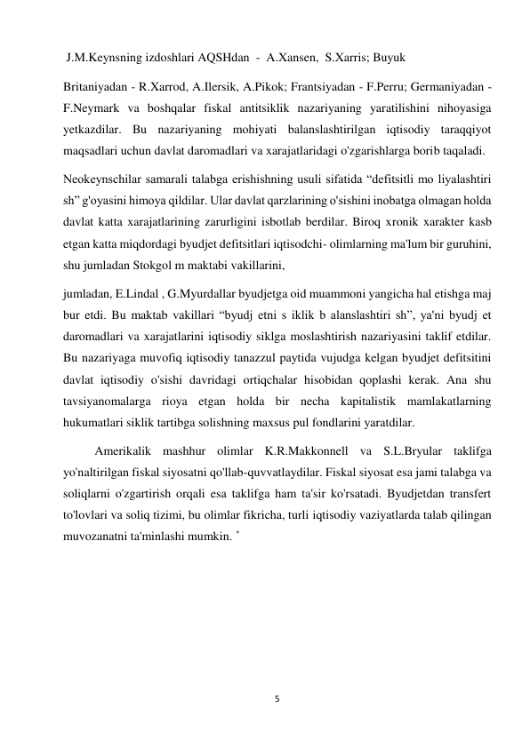 5 
 
 J.M.Keynsning izdoshlari AQSHdan  -  A.Xansen,  S.Xarris; Buyuk 
Britaniyadan - R.Xarrod, A.Ilersik, A.Pikok; Frantsiyadan - F.Perru; Germaniyadan - 
F.Neymark va boshqalar fiskal antitsiklik nazariyaning yaratilishini nihoyasiga 
yetkazdilar. Bu nazariyaning mohiyati balanslashtirilgan iqtisodiy taraqqiyot 
maqsadlari uchun davlat daromadlari va xarajatlaridagi o'zgarishlarga borib taqaladi. 
Neokeynschilar samarali talabga erishishning usuli sifatida “defitsitli mo liyalashtiri 
sh” g'oyasini himoya qildilar. Ular davlat qarzlarining o'sishini inobatga olmagan holda 
davlat katta xarajatlarining zarurligini isbotlab berdilar. Biroq xronik xarakter kasb 
etgan katta miqdordagi byudjet defitsitlari iqtisodchi- olimlarning ma'lum bir guruhini, 
shu jumladan Stokgol m maktabi vakillarini,  
jumladan, E.Lindal , G.Myurdallar byudjetga oid muammoni yangicha hal etishga maj 
bur etdi. Bu maktab vakillari “byudj etni s iklik b alanslashtiri sh”, ya'ni byudj et 
daromadlari va xarajatlarini iqtisodiy siklga moslashtirish nazariyasini taklif etdilar. 
Bu nazariyaga muvofiq iqtisodiy tanazzul paytida vujudga kelgan byudjet defitsitini 
davlat iqtisodiy o'sishi davridagi ortiqchalar hisobidan qoplashi kerak. Ana shu 
tavsiyanomalarga rioya etgan holda bir necha kapitalistik mamlakatlarning 
hukumatlari siklik tartibga solishning maxsus pul fondlarini yaratdilar.  
Amerikalik mashhur olimlar K.R.Makkonnell va S.L.Bryular taklifga 
yo'naltirilgan fiskal siyosatni qo'llab-quvvatlaydilar. Fiskal siyosat esa jami talabga va 
soliqlarni o'zgartirish orqali esa taklifga ham ta'sir ko'rsatadi. Byudjetdan transfert 
to'lovlari va soliq tizimi, bu olimlar fikricha, turli iqtisodiy vaziyatlarda talab qilingan 
muvozanatni ta'minlashi mumkin. *  
