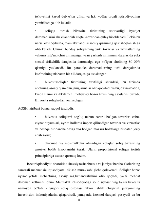 8 
 
to'lovchini kasod deb e'lon qilish va h.k. yo'llar orqali iqtisodiyotning 
yemirilishiga olib keladi;  
• 
soliqqa 
tortish 
bilvosita 
tizimining 
ustuvorligi 
byudjet 
daromadlarini shakllantirish nuqtai-nazaridan qulay hisoblanadi. Lekin bu 
narsa, oxir oqibatda, mamlakat aholisi asosiy qismining qashshoqlanishiga 
olib keladi. Chunki bunday soliqlarning yuki tovarlar va xizmatlarning 
yakuniy iste'molchisi zimmasiga, ya'ni yashash minimumi darajasida yoki 
sotsial tirikchilik darajasida daromadga ega bo'lgan aholining 80-90% 
qismiga yuklanadi. Bu paradoks daromadlarning turli darajalarida 
iste'molning nisbatan bir xil darajasiga asoslangan;  
• 
bilvositasoliqlar tizimining xavfliligi shundaki, bu tizimda 
aholining asosiy qismidan jamg'armalar olib qo'yiladi va bu, o'z navbatida, 
kredit tizimi va ikkilamchi moliyaviy bozor tizimining asoslarini buzadi. 
Bilvosita soliqlardan voz kechgan  
AQSH tajribasi bunga yaqqol tasdiqdir;  
• 
bilvosita soliqlarni sog'liq uchun zararli bo'lgan tovarlar, zebu-
ziynat buyumlari, ayrim hollarda import qilinadigan tovarlar va xizmatlar 
va boshqa bir qancha o'ziga xos bo'lgan maxsus holatlarga nisbatan joriy 
etish zarur;  
• 
daromad va mol-mulkdan olinadigan soliqlar soliq bazasining 
asosiysi bo'lib hisoblanishi kerak. Ularni proportsional soliqqa tortish 
printsiplariga asosan qurmoq lozim.  
Bozor iqtisodiyoti sharoitida shaxsiy tashabbussiz va jamiyat barcha a'zolarining 
samarali mehnatisiz iqtisodiyotni tiklash murakkabligicha qolaveradi. Soliqlar bozor 
iqtisodiyotida mehnatning asosiy rag'batlantirilishini olib qo'yadi, ya'ni mehnat 
daromad keltirishi lozim. Mamlakat iqtisodiyotiga soliq siyosatining ta'siri bevosita 
namoyon bo'ladi - yuqori soliq ostonasi takror ishlab chiqarish jarayonining 
investitsion imkoniyatlarini qisqartiradi, jamiyatda iste'mol darajasi pasayadi va bu 
