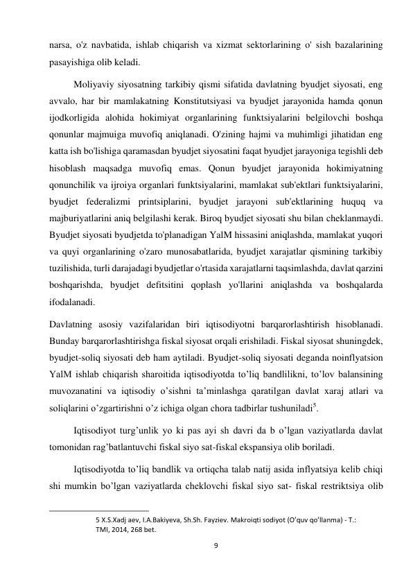 9 
 
narsa, o'z navbatida, ishlab chiqarish va xizmat sektorlarining o' sish bazalarining 
pasayishiga olib keladi.  
Moliyaviy siyosatning tarkibiy qismi sifatida davlatning byudjet siyosati, eng 
avvalo, har bir mamlakatning Konstitutsiyasi va byudjet jarayonida hamda qonun 
ijodkorligida alohida hokimiyat organlarining funktsiyalarini belgilovchi boshqa 
qonunlar majmuiga muvofiq aniqlanadi. O'zining hajmi va muhimligi jihatidan eng 
katta ish bo'lishiga qaramasdan byudjet siyosatini faqat byudjet jarayoniga tegishli deb 
hisoblash maqsadga muvofiq emas. Qonun byudjet jarayonida hokimiyatning 
qonunchilik va ijroiya organlari funktsiyalarini, mamlakat sub'ektlari funktsiyalarini, 
byudjet federalizmi printsiplarini, byudjet jarayoni sub'ektlarining huquq va 
majburiyatlarini aniq belgilashi kerak. Biroq byudjet siyosati shu bilan cheklanmaydi. 
Byudjet siyosati byudjetda to'planadigan YalM hissasini aniqlashda, mamlakat yuqori 
va quyi organlarining o'zaro munosabatlarida, byudjet xarajatlar qismining tarkibiy 
tuzilishida, turli darajadagi byudjetlar o'rtasida xarajatlarni taqsimlashda, davlat qarzini 
boshqarishda, byudjet defitsitini qoplash yo'llarini aniqlashda va boshqalarda 
ifodalanadi.  
Davlatning asosiy vazifalaridan biri iqtisodiyotni barqarorlashtirish hisoblanadi. 
Bunday barqarorlashtirishga fiskal siyosat orqali erishiladi. Fiskal siyosat shuningdek, 
byudjet-soliq siyosati deb ham aytiladi. Byudjet-soliq siyosati deganda noinflyatsion 
YalM ishlab chiqarish sharoitida iqtisodiyotda to’liq bandlilikni, to’lov balansining 
muvozanatini va iqtisodiy o’sishni ta’minlashga qaratilgan davlat xaraj atlari va 
soliqlarini o’zgartirishni o’z ichiga olgan chora tadbirlar tushuniladi5.  
Iqtisodiyot turg’unlik yo ki pas ayi sh davri da b o’lgan vaziyatlarda davlat 
tomonidan rag’batlantuvchi fiskal siyo sat-fiskal ekspansiya olib boriladi.  
Iqtisodiyotda to’liq bandlik va ortiqcha talab natij asida inflyatsiya kelib chiqi 
shi mumkin bo’lgan vaziyatlarda cheklovchi fiskal siyo sat- fiskal restriktsiya olib 
                                                           
5 X.S.Xadj aev, I.A.Bakiyeva, Sh.Sh. Fayziev. Makroiqti sodiyot (O’quv qo’llanma) - T.: 
TMI, 2014, 268 bet.  
