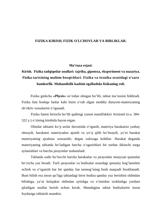 FIZIKA KIRISH, FIZIK O'LCHOVLAR VA BIRLIKLAR.
Ma’ruza rejasi:
Kirish.  Fizika tadqiqotlar usullari: tajriba, gipoteza, eksperiment va nazariya.
Fizika tarixining muhim bosqichlari. Fizika va texnika orasidagi o‘zaro
hamkorlik. Muhandislik kasbini egallashda fizikaning roli.
 
Fizikа grеkchа «Physis» so’zidаn оlingаn bo’lib, tаbiаt mа’nоsini bildirаdi.
Fizikа fаni bоshqа fаnlаr kаbi bizni o’rаb оlgаn mоddiy dunyoni-mаtеriyaning
оb’еktiv хоssаlаrini o’rgаnаdi.      
Fizika fanini birinchi bo‘lib qadimgi yunon mutaffakkiri Aristotel (e.a. 384-
322 y.) o‘zining kitobida bayon etgan.
Olimlar tabiatni ko‘p asrlar davomida o‘rganib, materiya harakatsiz yashay
olmaydi, harakatni materiyadan ajratib va yo‘q qilib bo‘lmaydi, ya’ni harakat
materiyaning  ajralmas  xossasidir,  degan  xulosaga  keldilar.  Harakat  deganda
materiyaning tabiatda bo‘ladigan barcha o‘zgarishlari bir turdan ikkinchi turga
aylanishlari va barcha jarayonlar tushuniladi.
Tabiatda sodir bo‘luvchi barcha harakatlar va jarayonlar muayyan qonunlar
bo‘yicha yuz beradi. Turli jarayonlar va hodisalar orasidagi qonuniy bog‘lanishni
ochish va o‘rganish har bir qanday fan tarmog‘ining bosh maqsadi hisoblanadi.
Buni bilish esa inson qo‘liga tabiatdagi biror hodisa qanday yuz berishini oldindan
bilishiga,  ya’ni  kelajakni  oldindan  aytishga  va  o‘tmishni  izohlashga  yordam
qiladigan  usullar  berish  uchun  kerak.  Shundagina  tabiat  hodisalarini  inson
foydasiga ishlatish mumkin.
