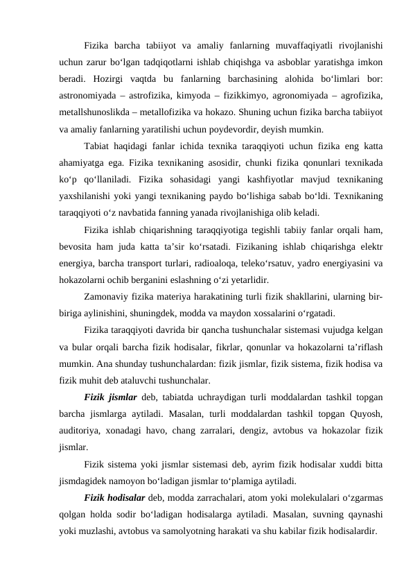 Fizika  barcha  tabiiyot  va  amaliy  fanlarning  muvaffaqiyatli  rivojlanishi
uchun zarur bo‘lgan tadqiqotlarni ishlab chiqishga va asboblar yaratishga imkon
beradi.  Hozirgi  vaqtda  bu  fanlarning  barchasining  alohida  bo‘limlari  bor:
astronomiyada – astrofizika, kimyoda – fizikkimyo, agronomiyada – agrofizika,
metallshunoslikda – metallofizika va hokazo. Shuning uchun fizika barcha tabiiyot
va amaliy fanlarning yaratilishi uchun poydevordir, deyish mumkin.
Tabiat haqidagi fanlar ichida texnika taraqqiyoti uchun fizika eng katta
ahamiyatga ega. Fizika texnikaning asosidir, chunki fizika qonunlari texnikada
ko‘p  qo‘llaniladi.  Fizika  sohasidagi  yangi  kashfiyotlar  mavjud  texnikaning
yaxshilanishi yoki yangi texnikaning paydo bo‘lishiga sabab bo‘ldi. Texnikaning
taraqqiyoti o‘z navbatida fanning yanada rivojlanishiga olib keladi.
Fizika ishlab chiqarishning taraqqiyotiga tegishli tabiiy fanlar orqali ham,
bevosita ham  juda katta ta’sir ko‘rsatadi. Fizikaning ishlab chiqarishga elektr
energiya, barcha transport turlari, radioaloqa, teleko‘rsatuv, yadro energiyasini va
hokazolarni ochib berganini eslashning o‘zi yetarlidir.
Zamonaviy fizika materiya harakatining turli fizik shakllarini, ularning bir-
biriga aylinishini, shuningdek, modda va maydon xossalarini o‘rgatadi.
Fizika taraqqiyoti davrida bir qancha tushunchalar sistemasi vujudga kelgan
va bular orqali barcha fizik hodisalar, fikrlar, qonunlar va hokazolarni ta’riflash
mumkin. Ana shunday tushunchalardan: fizik jismlar, fizik sistema, fizik hodisa va
fizik muhit deb ataluvchi tushunchalar.
Fizik jismlar deb, tabiatda uchraydigan turli moddalardan tashkil topgan
barcha jismlarga  aytiladi. Masalan,  turli  moddalardan  tashkil  topgan  Quyosh,
auditoriya, xonadagi havo, chang zarralari, dengiz, avtobus va hokazolar fizik
jismlar.
Fizik sistema yoki jismlar sistemasi deb, ayrim fizik hodisalar xuddi bitta
jismdagidek namoyon bo‘ladigan jismlar to‘plamiga aytiladi.
Fizik hodisalar deb, modda zarrachalari, atom yoki molekulalari o‘zgarmas
qolgan holda sodir bo‘ladigan hodisalarga aytiladi. Masalan, suvning qaynashi
yoki muzlashi, avtobus va samolyotning harakati va shu kabilar fizik hodisalardir.
