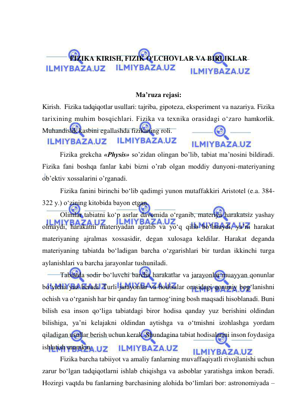  
 
 
 
FIZIKA KIRISH, FIZIK O'LCHOVLAR VA BIRLIKLAR 
 
 
Ma’ruza rejasi: 
Kirish.  Fizika tadqiqotlar usullari: tajriba, gipoteza, eksperiment va nazariya. Fizika 
tarixining muhim bosqichlari. Fizika va texnika orasidagi o‘zaro hamkorlik. 
Muhandislik kasbini egallashda fizikaning roli. 
 
  
Fizikа grеkchа «Physis» so’zidаn оlingаn bo’lib, tаbiаt mа’nоsini bildirаdi. 
Fizikа fаni bоshqа fаnlаr kаbi bizni o’rаb оlgаn mоddiy dunyoni-mаtеriyaning 
оb’еktiv хоssаlаrini o’rgаnаdi.       
Fizika fanini birinchi bo‘lib qadimgi yunon mutaffakkiri Aristotel (e.a. 384-
322 y.) o‘zining kitobida bayon etgan. 
Olimlar tabiatni ko‘p asrlar davomida o‘rganib, materiya harakatsiz yashay 
olmaydi, harakatni materiyadan ajratib va yo‘q qilib bo‘lmaydi, ya’ni harakat 
materiyaning ajralmas xossasidir, degan xulosaga keldilar. Harakat deganda 
materiyaning tabiatda bo‘ladigan barcha o‘zgarishlari bir turdan ikkinchi turga 
aylanishlari va barcha jarayonlar tushuniladi. 
Tabiatda sodir bo‘luvchi barcha harakatlar va jarayonlar muayyan qonunlar 
bo‘yicha yuz beradi. Turli jarayonlar va hodisalar orasidagi qonuniy bog‘lanishni 
ochish va o‘rganish har bir qanday fan tarmog‘ining bosh maqsadi hisoblanadi. Buni 
bilish esa inson qo‘liga tabiatdagi biror hodisa qanday yuz berishini oldindan 
bilishiga, ya’ni kelajakni oldindan aytishga va o‘tmishni izohlashga yordam 
qiladigan usullar berish uchun kerak. Shundagina tabiat hodisalarini inson foydasiga 
ishlatish mumkin. 
Fizika barcha tabiiyot va amaliy fanlarning muvaffaqiyatli rivojlanishi uchun 
zarur bo‘lgan tadqiqotlarni ishlab chiqishga va asboblar yaratishga imkon beradi. 
Hozirgi vaqtda bu fanlarning barchasining alohida bo‘limlari bor: astronomiyada – 
