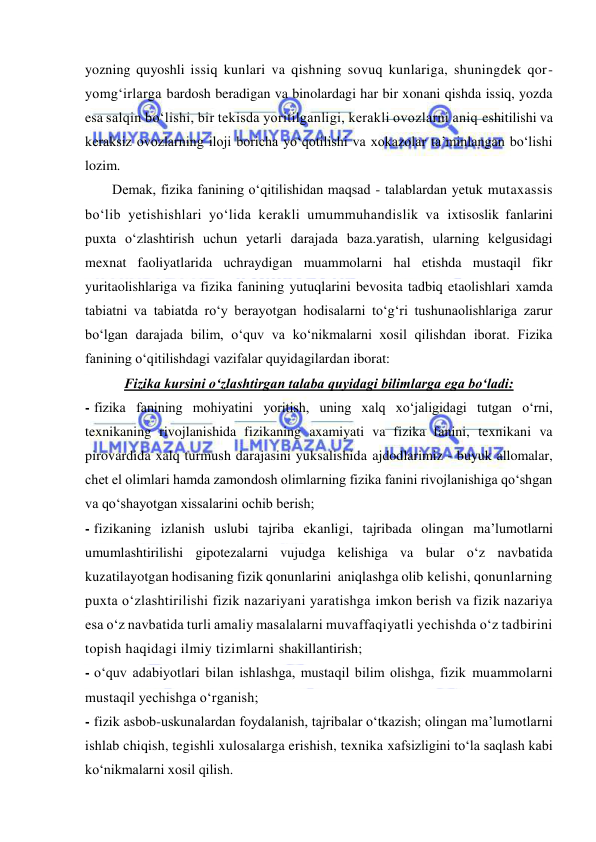  
 
yozning quyoshli issiq kunlari va qishning sovuq kunlariga, shuningdek qor-
yomg‘irlarga bardosh beradigan va binolardagi har bir xonani qishda issiq, yozda 
esa salqin bo‘lishi, bir tekisda yoritilganligi, kerakli ovozlarni aniq eshitilishi va 
keraksiz ovozlarning iloji boricha yo‘qotilishi va xokazolar ta’minlangan bo‘lishi 
lozim. 
Demak, fizika fanining o‘qitilishidan maqsad - talablardan yetuk mutaxassis 
bo‘lib yetishishlari yo‘lida kerakli umummuhandislik va ixtisoslik fanlarini 
puxta o‘zlashtirish uchun yetarli darajada baza.yaratish, ularning kelgusidagi 
mexnat faoliyatlarida uchraydigan muammolarni hal etishda mustaqil fikr 
yuritaolishlariga va fizika fanining yutuqlarini bevosita tadbiq etaolishlari xamda 
tabiatni va tabiatda ro‘y berayotgan hodisalarni to‘g‘ri tushunaolishlariga zarur 
bo‘lgan darajada bilim, o‘quv va ko‘nikmalarni xosil qilishdan iborat. Fizika 
fanining o‘qitilishdagi vazifalar quyidagilardan iborat: 
Fizika kursini o‘zlashtirgan talaba quyidagi bilimlarga ega bo‘ladi: 
- fizika fanining mohiyatini yoritish, uning xalq xo‘jaligidagi tutgan o‘rni, 
texnikaning rivojlanishida fizikaning axamiyati va fizika fanini, texnikani va 
pirovardida xalq turmush darajasini yuksalishida ajdodlarimiz - buyuk allomalar, 
chet el olimlari hamda zamondosh olimlarning fizika fanini rivojlanishiga qo‘shgan 
va qo‘shayotgan xissalarini ochib berish; 
- fizikaning izlanish uslubi tajriba ekanligi, tajribada olingan ma’lumotlarni 
umumlashtirilishi gipotezalarni vujudga kelishiga va bular o‘z navbatida 
kuzatilayotgan hodisaning fizik qonunlarini  aniqlashga olib kelishi, qonunlarning 
puxta o‘zlashtirilishi fizik nazariyani yaratishga imkon berish va fizik nazariya 
esa o‘z navbatida turli amaliy masalalarni muvaffaqiyatli yechishda o‘z tadbirini 
topish haqidagi ilmiy tizimlarni shakillantirish; 
- o‘quv adabiyotlari bilan ishlashga, mustaqil bilim olishga, fizik muammolarni 
mustaqil yechishga o‘rganish;  
- fizik asbob-uskunalardan foydalanish, tajribalar o‘tkazish; olingan ma’lumotlarni 
ishlab chiqish, tegishli xulosalarga erishish, texnika xafsizligini to‘la saqlash kabi 
ko‘nikmalarni xosil qilish. 
