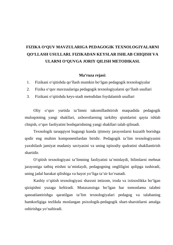 FIZIKA O‘QUV MAVZULARIGA PEDAGOGIK TEXNOLOGIYALARNI
QO‘LLASH USULLARI. FIZIKADAN KEYSLAR ISHLAB CHIQISH VA
ULARNI O‘QUVGA JORIY QILISH METODIKASI.
Ma’ruza rejasi:
1.
Fizikani o‘qitishda qo‘llash mumkin bo‘lgan pedagogik texnologiyalar
2.
Fizika o‘quv mavzuulariga pedagogik texnologiyalarni qo‘llash usullari
3.
Fizikani o‘qitishda keys-stadi metodidan foydalanish usullari
Oliy  o‘quv  yurtida  ta’limni  takomillashtirish  maqsadida  pedagogik
muloqotning  yangi  shakllari,  axborotlarning  tarkibiy  qismlarini  qayta  ishlab
chiqish, o‘quv faoliyatini boshqarishning yangi shakllari talab qilinadi.
Texnologik taraqqiyot bugungi kunda ijtimoiy jarayonlarni kuzatib borishga
qodir  eng  muhim  komponentlardan  biridir.  Pedagogik  ta’lim  texnologiyasini
yaxshilash jamiyat madaniy saviyasini va uning iqtisodiy qudratini shakllantirish
shartidir.
O‘qitish texnologiyasi ta’limning faoliyatini ta’minlaydi, bilimlarni mehnat
jarayoniga tatbiq etishni ta’minlaydi, pedagogning ongliligini qolipga tushiradi,
uning jadal harakat qilishiga va hayot yo‘liga ta’sir ko‘rsatadi.
Kasbiy o‘qitish texnologiyasi shaxsni intizom, iroda va ixtisoslikka bo‘lgan
qiziqishni  yuzaga  keltiradi.  Mutaxassisga  bo‘lgan  har  tomonlama  talabni
qanoatlantirishga  qaratilgan  ta’lim  texnologiyalari  pedagog  va  talabaning
hamkorligiga tezlikda moslangan psixologik-pedagogik shart-sharoitlarni amalga
oshirishga yo‘naltiradi.
