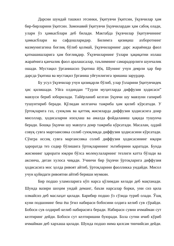 Дарсни шундай ташкил этсинки, ўқитувчи ўқитсин, ўқувчилар ҳам
бир-бирларини ўқитсин. Замонавий ўқитувчи ўқувчилардан ҳам сабоқ олади,
уларн  ўз  ҳамкасблари  деб  билади.  Мактабда  ўқувчилар  ўқитувчининг
ҳамкасблари  ва  сафдошларидир.  Билимга  қизиқиш  ахборотнинг
мазмунигагина боғлиқ бўлиб қолмай, ўқувчиларнинг дарс жараёнида фаол
қатнашишларига ҳам  боғлиқдир. Ўқувчиларнинг ўзлари ҳақиқатни излаш
жараёнига қанчалик фаол аралашсалар, таълимнинг самарадорлиги шунчалик
ошади. Мустақил ўрганишсиз ўқитиш йўқ. Шунинг учун деярли ҳар бир
дарсда ўқитиш ва мустақил ўрганиш уйғунлигига эришиш зарурдир.
Бу усул ўқувчилар учун қизиқарли бўлиб, улар ўзларини ўқитувчидек
ҳис  қилишади.  Уйга  олдиндан  “Турли  муҳитларда  диффузия  ҳодисаси”
мавзуси бериб юборилади. Тайёрланиб келган ўқувчи шу мавзуни гапириб
тушунтириб  беради.  Қўлидан  келганча  тажриба  ҳам  қилиб  кўрсатади.  У
ўртоқларига газ, суюқлик ва қаттиқ жисмларда диффузия ҳодисасига доир
мисоллар,  ҳодисаларни  изоҳлаш  ва  амалда  фойдаланиш  ҳақида  тушунча
беради. Бошқа ўқувчи шу мавзуга доир тажриба кўрсатади. Масалан, оддий
совуқ сувга маргоансовка солиб суюқликда диффузия ҳодисасини кўрсатади.
Сўнгра  иссиқ  сувга  маргансовка  солиб  диффузия  ҳодисасининг  юқори
ҳароратда тез содир бўлишига ўртоқларининг эътиборини қаратади. Бунда
жисмнинг ҳарорати юқори бўлса молекулаларнинг тезлиги катта бўлади ва
аксинча, деган хулоса чиқади. Учинчи бир ўқувчи ўртоқларига диффузия
ҳодисасига мос ҳолда ривоят айтиб, ўртоқларини фаолликка ундайди. Мисол
учун қуйидаги ривоятни айтиб бериши мумкин.
Бир подшо уламоларига кўп нарса қўлимдан келади деб мақтанади.
Шунда вазири шоҳим ундай деманг, баъзи нарсалар борки, уни сиз қила
олмайсиз деб маслаҳат қилади. Барибир подшо ўз сўзида туриб олади. Ўшқ
куни подшонинг беш ёш ўғил набираси бобосини олдига келиб сув сўрайди.
Бобоси сув олдириб келиб набирасига беради. Набираси сувни ичмайман сут
келтиринг дейди. Бобоси сут келтиришни буюради. Бола сутни ичиб кўриб
ичмайман деб хархаша қилади. Шунда подшо нима қилсам тинчийсан дейди.
