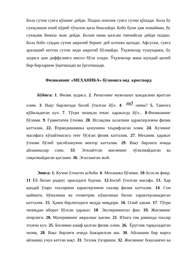 Бола сутни сувга қўшинг дейди. Подшо ноилож сувга сутни қўшади. Бола бу
суюқликни ичиб кўриб тўпалон қила бошлайди. Бобо буни ҳам ичмайман, бу
суюқлик бемаза экан дейди. Болам нима қилсам тинчийсан дейди подшо.
Бола бобо сувдан сутни ажратиб беринг деб илтижо қилади. Афсуски, сувга
аралашиб кетган сутни энди ажратиб бўлмайди. Ўқувчилар тушундики, бу
ҳодиса ҳам диффузияга мисол бўла олади. Ўқувчилар мана шундай қилиб
бир-бирларини ўқитишади ва ўргатишади.
Физиканинг «МЕХАНИКА» бўлимига оид  кроссворд
Бўйига: 1. Физик ҳодиса.  2. Ричагнинг мувозанат қоидасини яратган
олим.  3.  Вақт  бирлигида  босиб  ўтилган  йўл.  4.  mϑ -нима?  5. Таянчга
қўйиладиган  куч.  7.  Тўғри  чизиқли  текис  ҳаракатда  йўл...  8.Физиканинг
бўлими. 9. Гравитatsiя ўлчови. 20. Иссиқлик ҳолатини ҳарактерловчи физик
катталик.  22.  Термодинамика  қонунини  таърифлаган  олим.  24.  Кучнинг
масофага кўпайтмасига тенг бўлган физик катталик.  27. Механик ҳаракат
ўлчови  бўлиб  ҳисобланувчи  вектор  катталик.  29.  Вақт  бирлиги  ичида
айланишлар  сони.
 33.  Эгилаётган  жисмнинг  чўзилмайдиган  ва
сиқилмайдиган қатлами. 36. Эгалланган жой.
Энига: 1. Кучни ўлчагич асбоби. 6. Механика бўлими. 10.Асосли фикр.
11 Ёй билан радиус орасидаги бурчак.  12.Босиб ўтилган масофа.  13. Ҳар
қандай  ўзаро  таъсирини  ҳарактерловчи  скаляр  физик  катталик.  14.  Сон
қиймати,  йўналиши  ва  геометрик  кўшилиши  билан  характерланадиган
катталик. 15. Ҳажм бирлигидаги модда миқдори. 16. Олий ҳакам. 17. Тўғри
чизиқдан  иборат  бўлган  ҳаракат.  18.  Экспериментал  фан. 19. Жисмнинг
оғирлиги. 20. Материянинг ажралмас қисми. 21. Юзага тик равишда таъсир
этувчи куч. 25. Босимни кашф қилган физик олим. 26.  Ёруғлик тарқаладиган
чизиқ.  28. Вақт бирлиги ичида бажарилган иш.  30. Айланани бир марта
айланиш учун кетган вақт. 31. Тезлик ўзгариши. 32. Жисмнинг бошланғич ва
