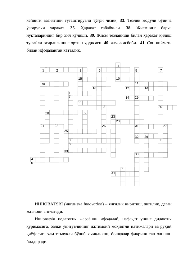 18
1
2
3
4
5
6
7
15
10
11
16
12
13
1
7
14
29
19
8
30
20
9
23
28
21
22
26
31
27
25
32
29
3
8
35
39
4
0
33
36
41
кейинги вазиятини туташтирувчи тўғри чизиқ.  33. Тезлик модули бўйича
ўзгарувчи  ҳаракат.
 35. 
Ҳаракат  сабабчиси.
 38.  Жисмнинг  барча
нуқталарининг бир хил кўчиши. 39. Жисм тезланиши билан ҳаракат қилиш
туфайли оғирлигининг ортиш ҳодисаси. 40. ¤лчов асбоби.  41. Сон қиймати
билан ифодаланган катталик. 
 
ИННОВATSIЯ (инглизча innovation) – янгилик киритиш, янгилик, деган
маънони англатади.
Инновatsiя  педагогик  жараённи  ифодалаб,  нафақат  унинг  дидактик
қуримасига, балки ўқитувчининг ижтимоий моҳиятли натижалари ва руҳий
қиёфасига ҳам таълуқли бўлиб, очиқликни, бошқалар фикрини тан олишни
билдиради. 
