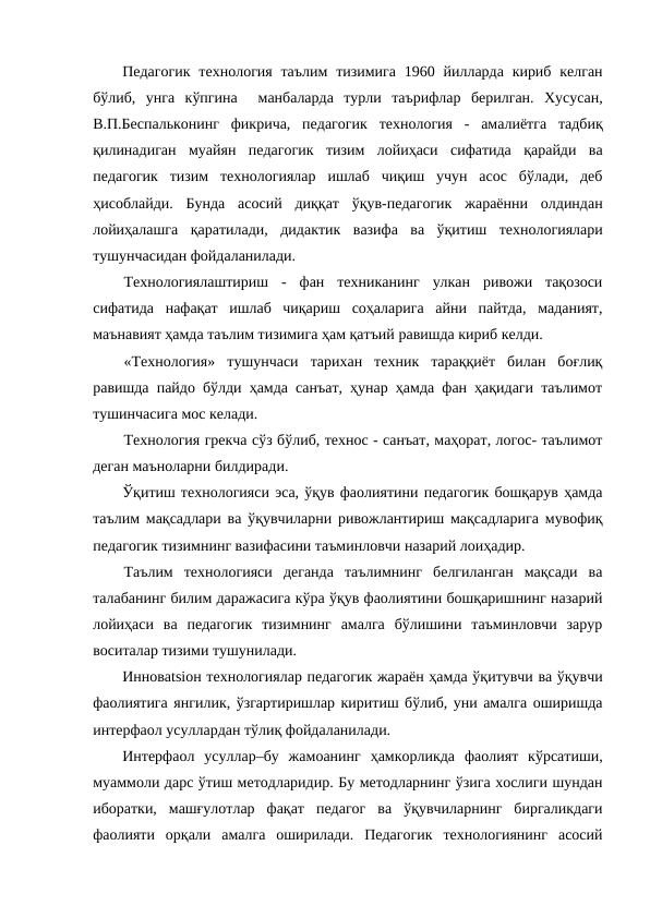 Педагогик  технология  таълим  тизимига  1960 йилларда кириб  келган
бўлиб,  унга  кўпгина   манбаларда  турли  таърифлар  берилган.  Хусусан,
В.П.Беспальконинг  фикрича,  педагогик  технология  -  амалиётга  тадбиқ
қилинадиган  муайян  педагогик  тизим  лойиҳаси  сифатида  қарайди  ва
педагогик  тизим  технологиялар  ишлаб  чиқиш  учун  асос  бўлади,  деб
ҳисоблайди.  Бунда  асосий  диққат  ўқув-педагогик  жараённи  олдиндан
лойиҳалашга  қаратилади,  дидактик  вазифа  ва  ўқитиш  технологиялари
тушунчасидан фойдаланилади.
Технологиялаштириш  -  фан  техниканинг  улкан  ривожи  тақозоси
сифатида  нафақат  ишлаб  чиқариш  соҳаларига  айни  пайтда,  маданият,
маънавият ҳамда таълим тизимига ҳам қатъий равишда кириб келди.
«Технология»  тушунчаси  тарихан  техник  тараққиёт  билан  боғлиқ
равишда пайдо бўлди ҳамда санъат, ҳунар ҳамда фан ҳақидаги таълимот
тушинчасига мос келади.
Технология грекча сўз бўлиб, технос - санъат, маҳорат, логос- таълимот
деган маъноларни билдиради.
Ўқитиш технологияси эса, ўқув фаолиятини педагогик бошқарув ҳамда
таълим мақсадлари ва ўқувчиларни ривожлантириш мақсадларига мувофиқ
педагогик тизимнинг вазифасини таъминловчи назарий лоиҳадир.
Таълим  технологияси  деганда  таълимнинг  белгиланган  мақсади  ва
талабанинг билим даражасига кўра ўқув фаолиятини бошқаришнинг назарий
лойиҳаси  ва  педагогик  тизимнинг  амалга  бўлишини  таъминловчи  зарур
воситалар тизими тушунилади.
Инновatsiон технологиялар педагогик жараён ҳамда ўқитувчи ва ўқувчи
фаолиятига янгилик, ўзгартиришлар киритиш бўлиб, уни амалга оширишда
интерфаол усуллардан тўлиқ фойдаланилади.
Интерфаол  усуллар–бу  жамоанинг  ҳамкорликда  фаолият  кўрсатиши,
муаммоли дарс ўтиш методларидир. Бу методларнинг ўзига хослиги шундан
иборатки,  машғулотлар  фақат  педагог  ва  ўқувчиларнинг  биргаликдаги
фаолияти  орқали  амалга  оширилади.  Педагогик  технологиянинг  асосий
