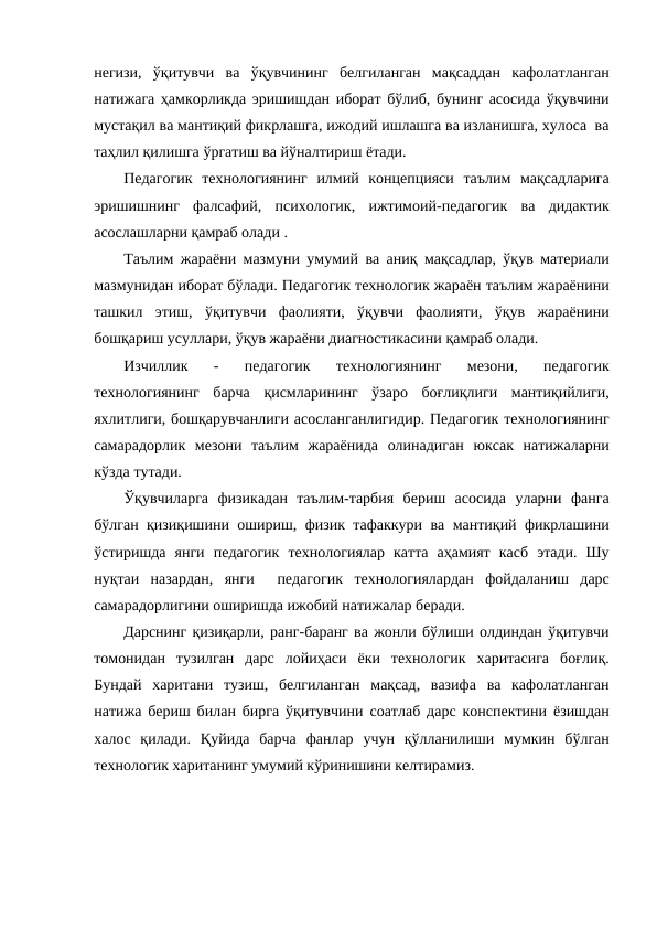 негизи,  ўқитувчи  ва  ўқувчининг  белгиланган  мақсаддан  кафолатланган
натижага ҳамкорликда эришишдан иборат бўлиб, бунинг асосида ўқувчини
мустақил ва мантиқий фикрлашга, ижодий ишлашга ва изланишга, хулоса  ва
таҳлил қилишга ўргатиш ва йўналтириш ётади.
Педагогик  технологиянинг  илмий  концепцияси  таълим  мақсадларига
эришишнинг  фалсафий,  психологик,  ижтимоий-педагогик  ва  дидактик
асослашларни қамраб олади . 
Таълим жараёни мазмуни умумий ва аниқ мақсадлар, ўқув материали
мазмунидан иборат бўлади. Педагогик технологик жараён таълим жараёнини
ташкил  этиш,  ўқитувчи  фаолияти,  ўқувчи  фаолияти,  ўқув  жараёнини
бошқариш усуллари, ўқув жараёни диагностикасини қамраб олади.
Изчиллик  -  педагогик  технологиянинг  мезони,  педагогик
технологиянинг  барча  қисмларининг  ўзаро  боғлиқлиги  мантиқийлиги,
яхлитлиги, бошқарувчанлиги асосланганлигидир. Педагогик технологиянинг
самарадорлик  мезони  таълим  жараёнида  олинадиган  юксак  натижаларни
кўзда тутади. 
Ўқувчиларга  физикадан  таълим-тарбия  бериш  асосида  уларни  фанга
бўлган қизиқишини ошириш, физик тафаккури ва мантиқий фикрлашини
ўстиришда  янги  педагогик  технологиялар  катта  аҳамият  касб  этади.  Шу
нуқтаи  назардан,  янги   педагогик  технологиялардан  фойдаланиш  дарс
самарадорлигини оширишда ижобий натижалар беради. 
Дарснинг қизиқарли, ранг-баранг ва жонли бўлиши олдиндан ўқитувчи
томонидан  тузилган  дарс  лойиҳаси  ёки  технологик  харитасига  боғлиқ.
Бундай  харитани  тузиш,  белгиланган  мақсад,  вазифа  ва  кафолатланган
натижа бериш билан бирга ўқитувчини соатлаб дарс конспектини ёзишдан
халос  қилади.  Қуйида  барча  фанлар  учун  қўлланилиши  мумкин  бўлган
технологик хаританинг умумий кўринишини келтирамиз. 
