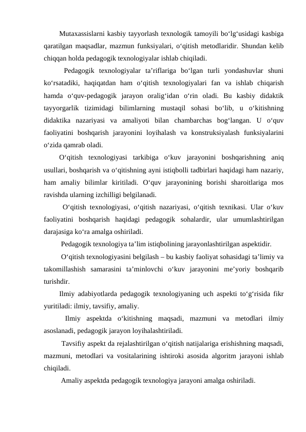 Mutaxassislarni kasbiy tayyorlash texnologik tamoyili bo‘lg‘usidagi kasbiga
qaratilgan maqsadlar, mazmun funksiyalari, o‘qitish metodlaridir. Shundan kelib
chiqqan holda pedagogik texnologiyalar ishlab chiqiladi.
 Pedagogik  texnologiyalar  ta’riflariga  bo‘lgan  turli  yondashuvlar  shuni
ko‘rsatadiki,  haqiqatdan  ham  o‘qitish  texnologiyalari  fan  va  ishlab  chiqarish
hamda  o‘quv-pedagogik  jarayon  oralig‘idan  o‘rin  oladi.  Bu  kasbiy  didaktik
tayyorgarlik  tizimidagi  bilimlarning  mustaqil  sohasi  bo‘lib,  u  o‘kitishning
didaktika  nazariyasi  va  amaliyoti  bilan  chambarchas  bog‘langan.  U  o‘quv
faoliyatini  boshqarish  jarayonini  loyihalash  va  konstruksiyalash  funksiyalarini
o‘zida qamrab oladi.
O‘qitish  texnologiyasi  tarkibiga  o‘kuv  jarayonini  boshqarishning  aniq
usullari, boshqarish va o‘qitishning ayni istiqbolli tadbirlari haqidagi ham nazariy,
ham  amaliy  bilimlar  kiritiladi.  O‘quv  jarayonining  borishi  sharoitlariga  mos
ravishda ularning izchilligi belgilanadi.
 O‘qitish texnologiyasi, o‘qitish nazariyasi, o‘qitish texnikasi. Ular o‘kuv
faoliyatini  boshqarish  haqidagi  pedagogik  sohalardir,  ular  umumlashtirilgan
darajasiga ko‘ra amalga oshiriladi.
 Pedagogik texnologiya ta’lim istiqbolining jarayonlashtirilgan aspektidir.
 O‘qitish texnologiyasini belgilash – bu kasbiy faoliyat sohasidagi ta’limiy va
takomillashish  samarasini  ta’minlovchi  o‘kuv  jarayonini  me’yoriy  boshqarib
turishdir.
Ilmiy adabiyotlarda pedagogik texnologiyaning uch aspekti to‘g‘risida fikr
yuritiladi: ilmiy, tavsifiy, amaliy.
 Ilmiy  aspektda  o‘kitishning  maqsadi,  mazmuni  va  metodlari  ilmiy
asoslanadi, pedagogik jarayon loyihalashtiriladi.
 Tavsifiy aspekt da rejalashtirilgan o‘qitish natijalariga erishishning maqsadi,
mazmuni, metodlari va vositalarining ishtiroki asosida algoritm jarayoni ishlab
chiqiladi.
 Amaliy aspektda pedagogik texnologiya jarayoni amalga oshiriladi.
