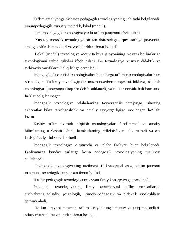 Ta’lim amaliyotiga nisbatan pedagogik texnologiyaning uch sathi belgilanadi:
umumpedagogik, xususiy metodik, lokal (modul).
 Umumpedagogik texnologiya yaxlit ta’lim jarayonni ifoda qiladi.
 Xususiy metodik texnologiya bir fan doirasidagi o‘quv -tarbiya jarayonini
amalga oshirish metodlari va vositalaridan iborat bo‘ladi.
 Lokal (modul) texnologiya o‘quv tarbiya jarayonining maxsus bo‘limlariga
texnologiyani tatbiq qilishni  ifoda qiladi. Bu texnologiya xususiy didaktik va
tarbiyaviy vazifalarni hal qilishga qaratiladi.
Pedagogikada o‘qitish texnologiyalari bilan birga ta’limiy texnologiyalar ham
o‘rin olgan. Ta’limiy texnologiyalar mazmun-axborot aspektni bildirsa, o‘qitish
texnologiyasi jarayonga aloqador deb hisoblanadi, ya’ni ular orasida hali ham aniq
farklar belgilanmagan.
Pedagogik  texnologiya  talabalarning  tayyorgarlik  darajasiga,  ularning
axborotlar  bilan  tanishgashshk  va  amaliy  tayyorgarligiga  moslangan  bo‘lishi
lozim.
Kasbiy  ta’lim  tizimida  o‘qitish  texnologiyalari  fundamental  va  amaliy
bilimlarning o‘zlashtirilishini, harakatlarning reflektivligani  aks ettiradi  va o‘z
kasbiy faoliyatini shakllantiradi.
Pedagogik  texnologiya  o‘qituvchi  va  talaba  faoliyati  bilan  belgilanadi.
Faoliyatning  bunday  turlariga  ko‘ra  pedagogik  texnologiyaning  tuzilmasi
anikdanadi.
 Pedagogik texnologiyaning tuzilmasi. U konseptual asos, ta’lim jarayoni
mazmuni, texnologik jarayonsan iborat bo‘ladi.
Har bir pedagogik texnologiya muayyan ilmiy konsepsiyaga asoslanadi.
Pedagogik  texnologiyaning  ilmiy  konsepsiyasi  ta’lim  maqsadlariga
erishishning  falsafiy,  psixologik,  ijtimoiy-pedagogik  va  didaktik  asoslashlarni
qamrab oladi.
 Ta’lim jarayoni mazmuni ta’lim jarayonining umumiy va aniq maqsadlari,
o‘kuv materiali mazmunidan iborat bo‘ladi.
