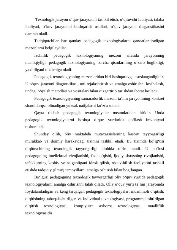  Texnologik jarayon o‘quv jarayonini tashkil etish, o‘qituvchi faoliyati, talaba
faoliyati,  o‘kuv  jarayonini  boshqarish  usullari,  o‘quv  jarayoni  diagaostikasini
qamrab oladi.
Tadqiqotchilar  har  qanday  pedagogik  texnologiyalarni  qanoatlantiradigan
mezonlarni belgilaydilar.
Izchillik  pedagogik  texnologiyaning  mezoni  sifatida  jarayonning
mantiqiyligi, pedagogik texnologiyaning barcha qismlarining o‘zaro boglikligi,
yaxlitligani o‘z ichiga oladi.
Pedagogik texnologiyaning mezonlaridan biri boshqaruvga asoslanganligidir.
U o‘quv jarayoni diagnostikasi, uni rejalashtirish va amalga oshirishni loyihalash,
undagi o‘qitish metodlari va vositalari bilan o‘zgartirib turishdan iborat bo‘ladi.
Pedagogik texnologiyaning samaradorlik mezoni ta’lim jarayonining konkret
sharoitlarqsa olinadigan yuksak natijalarni ko‘zda tutadi.
Qayta  tiklash  pedagogik  texnologiyalar  mezonlaridan  biridir.  Unda
pedagogik  texnologiyalarni  boshqa  o‘quv  yurtlarida  qo‘llash  imkoniyati
tushuniladi.
Shunday  qilib,  oliy  maktabda  mutaxassislarning  kasbiy  tayyorgarligi
murakkab  va  doimiy  harakatdagi  tizimni  tashkil  etadi.  Bu  tizimda  bo‘lg‘usi
o‘qituvchining  texnologik  tayyorgarligi  alohida  o‘rin  tutadi.  U  bo‘lusi
pedagogning intellektual rivojlanishi, faol o‘qishi, ijodiy shaxsning rivojlanishi,
tafakkurning kasbiy yo‘nalganligani idrok qilish, o‘quv-bilish faoliyatini tashkil
etishda tadqiqiy (ilmiy) tamoyillarni amalga oshirish bilan bog‘langan.
Bo‘lgusi pedagogning texnologik tayyorgarligi oliy o‘quv yurtida pedagogik
texnologiyalarni amalga oshirishni talab qiladi. Oliy o‘quv yurti ta’lim jarayonida
foydalaniladigan va keng tarqalgan pedagogik texnologiyalar: muammoli o‘qitish,
o‘qitishning tabaqalashtirilgan va individual texnologiyasi, programmalashtirilgan
o‘qitish  texnologiyasi,  komp’yuter  axborot  texnologiyasi,  mualliflik
texnologiyasidir. 
