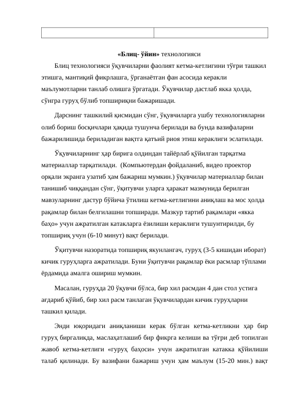 «Блиц- ўйин» технологияси
Блиц технологияси ўқувчиларни фаолият кетма-кетлигини тўғри ташкил 
этишга, мантиқий фикрлашга, ўрганаётган фан асосида керакли 
маълумотларни танлаб олишга ўргатади. Ўқувчилар дастлаб якка ҳолда, 
сўнгра гуруҳ бўлиб топшириқни бажаришади. 
Дарснинг ташкилий қисмидан сўнг, ўқувчиларга ушбу технологияларни 
олиб бориш босқичлари ҳақида тушунча берилади ва бунда вазифаларни 
бажарилишида бериладиган вақтга қатъий риоя этиш кераклиги эслатилади. 
Ўқувчиларнинг ҳар бирига олдиндан тайёрлаб қўйилган тарқатма 
материаллар тарқатилади.  (Компьютердан фойдаланиб, видео проектор 
орқали экранга узатиб ҳам бажариш мумкин.) ўқувчилар материаллар билан 
танишиб чиққандан сўнг, ўқитувчи уларга ҳаракат мазмунида берилган 
мавзуларнинг дастур бўйича ўтилиш кетма-кетлигини аниқлаш ва мос ҳолда 
рақамлар билан белгилашни топширади. Мазкур тартиб рақамлари «якка 
баҳо» учун ажратилган катакларга ёзилиши кераклиги тушунтирилди, бу 
топшириқ учун (6-10 минут) вақт берилади. 
Ўқитувчи назоратида топшириқ якунлангач, гуруҳ (3-5 кишидан иборат) 
кичик гуруҳларга ажратилади. Буни ўқитувчи рақамлар ёки расмлар тўплами 
ёрдамида амалга ошириш мумкин.
Масалан, гуруҳда 20 ўқувчи бўлса, бир хил расмдан 4 дан стол устига 
ағдариб қўйиб, бир хил расм танлаган ўқувчилардан кичик гуруҳларни 
ташкил қилади. 
Энди  юқоридаги  аниқланиши  керак  бўлган  кетма-кетликни  ҳар  бир
гуруҳ биргаликда, маслаҳатлашиб бир фикрга келиши ва тўғри деб топилган
жавоб кетма-кетлиги «гуруҳ баҳоси» учун ажратилган катакка қўйилиши
талаб қилинади. Бу вазифани бажариш учун ҳам маълум (15-20 мин.) вақт

