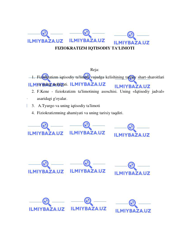  
 
 
 
 
 
FIZIOKRATIZM IQTISODIY TA'LIMOTI 
 
 
Reja: 
1. Fiziokratizm iqtisodiy ta'limoti vujudga kelishining tarixiy shart-sharoitlari 
va uning mohiyati. 
2. F.Kene - fiziokratizm ta'limotining asoschisi. Uning «Iqtisodiy jadval» 
asaridagi g'oyalar. 
3.  A.Tyurgo va uning iqtisodiy ta'limoti 
4. Fiziokratizmning ahamiyati va uning tarixiy taqdiri. 
 
 
 
 
 
 
 
 
 
 
 
 
 
 
 
 
