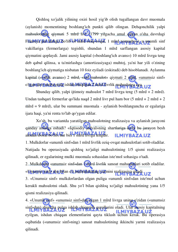  
 
Qishloq xo'jalik yilining oxiri hosil yig'ib olish tugallangan davr muomala 
(aylanish) momentining boshlang'ich punkti qilib olingan. Dehqonchilik yalpi 
mahsulotining qiymati 5 mlrd livr (1799 yilgacha amal qilgan o'sha davrdagi 
Fransiya pul birligi) bo'lib (4 mlrd oziq-ovqat, 1 mlrd xomashyo), u unumli sinf 
vakillariga (fermerlarga) tegishli, shundan 1 mlrd sarflangan asosiy kapital 
qiymatini qoplaydi. Jami asosiy kapital («boshlang'ich avans») 10 mlrd livrga teng 
deb qabul qilinsa, u ta'mirlashga (amortizasiyaga) muhtoj, ya'ni har yili o'zining 
boshlang'ich qiymatiga nisbatan 10 foiz eyiladi (eskiradi) deb hisoblanadi. Aylanma 
kapital («yillik avans») 2 mlrd, «sof mahsulot» qiymati 2 mlrd, «unumsiz sinf» 
o'tgan davr mobaynida ishlab chiqilgan 2 mlrd livrlik mahsulotga ega.  
Shunday qilib, yalpi ijtimoiy mahsulot 7 mlrd livrga teng (5 mlrd + 2 mlrd). 
Undan tashqari fermerlar qo'lida naqd 2 mlrd livr pul ham bor (5 mlrd + 2 mlrd + 2 
mlrd = 9 mlrd), ular bu summani muomala - aylanish boshlanguncha er egalariga 
ijara haqi, ya'ni renta to'lab qo'ygan edilar.  
Xo'sh, bu variantda yaratilgan mahsulotning realizasiya va aylanish jarayoni 
qanday amalga oshadi? «Iqtisodiy jadval»ning shartlariga ko'ra bu jarayon besh 
aktdan iborat bo'lib, har biri 1 mlrd livrga tengdir.  
1. Mulkdorlar «unumli sinf»dan 1 mlrd livrlik oziq-ovqat mahsulotlari sotib oladilar. 
Natijada bu operasiyada qishloq xo'jaligi mahsulotining 1/5 qismi realizasiya 
qilinadi, er egalarining mulki muomala sohasidan iste'mol sohasiga o'tadi.  
2. Mulkdorlar «unumsiz sinf»dan 1 mlrd livrlik sanoat mahsulotlari sotib oladilar. 
«Unumsiz sinf» shu bilan o'z mahsulotining yarmini realizasiya qiladi.  
3. «Unumsiz sinf» mulkdorlardan olgan puliga «unumli sinf»dan iste'mol uchun 
kerakli mahsulotni oladi. Shu yo'l bilan qishloq xo'jaligi mahsulotining yana 1/5 
qismi realizasiya qilinadi.  
4. «Unumli sinf» «unumsiz sinf»dan olgan 1 mlrd livrga uning o'zidan («unumsiz 
sinf»dan) shuncha pulga ishlab chiqarish qurollarini oladi. Ular asosiy kapitalning 
eyilgan, ishdan chiqqan elementlarini qayta tiklash uchun kerak. Bu operasiya 
oqibatida («unumsiz sinf»ning) sanoat mahsulotining ikkinchi yarmi realizasiya 
qilinadi.  
