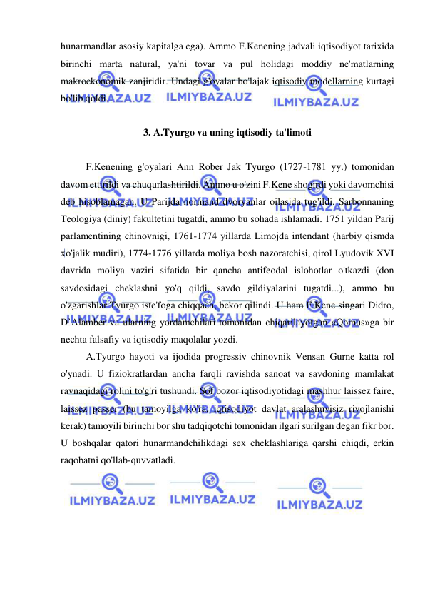  
 
hunarmandlar asosiy kapitalga ega). Ammo F.Kenening jadvali iqtisodiyot tarixida 
birinchi marta natural, ya'ni tovar va pul holidagi moddiy ne'matlarning 
makroekonomik zanjiridir. Undagi g'oyalar bo'lajak iqtisodiy modellarning kurtagi 
bo'lib qoldi.  
 
3. A.Tyurgo va uning iqtisodiy ta'limoti 
 
F.Kenening g'oyalari Ann Rober Jak Tyurgo (1727-1781 yy.) tomonidan 
davom ettirildi va chuqurlashtirildi. Ammo u o'zini F.Kene shogirdi yoki davomchisi 
deb hisoblamagan. U Parijda normand dvoryanlar oilasida tug'ildi, Sarbonnaning 
Teologiya (diniy) fakultetini tugatdi, ammo bu sohada ishlamadi. 1751 yildan Parij 
parlamentining chinovnigi, 1761-1774 yillarda Limojda intendant (harbiy qismda 
xo'jalik mudiri), 1774-1776 yillarda moliya bosh nazoratchisi, qirol Lyudovik XVI 
davrida moliya vaziri sifatida bir qancha antifeodal islohotlar o'tkazdi (don 
savdosidagi cheklashni yo'q qildi, savdo gildiyalarini tugatdi...), ammo bu 
o'zgarishlar Tyurgo iste'foga chiqqach, bekor qilindi. U ham F.Kene singari Didro, 
D`Alamber va ularning yordamchilari tomonidan chiqarilayotgan «Qomus»ga bir 
nechta falsafiy va iqtisodiy maqolalar yozdi.  
A.Tyurgo hayoti va ijodida progressiv chinovnik Vensan Gurne katta rol 
o'ynadi. U fiziokratlardan ancha farqli ravishda sanoat va savdoning mamlakat 
ravnaqidagi rolini to'g'ri tushundi. Sof bozor iqtisodiyotidagi mashhur laissez faire, 
laissez passer (bu tamoyilga ko'ra, iqtisodiyot davlat aralashuvisiz rivojlanishi 
kerak) tamoyili birinchi bor shu tadqiqotchi tomonidan ilgari surilgan degan fikr bor. 
U boshqalar qatori hunarmandchilikdagi sex cheklashlariga qarshi chiqdi, erkin 
raqobatni qo'llab-quvvatladi.  
