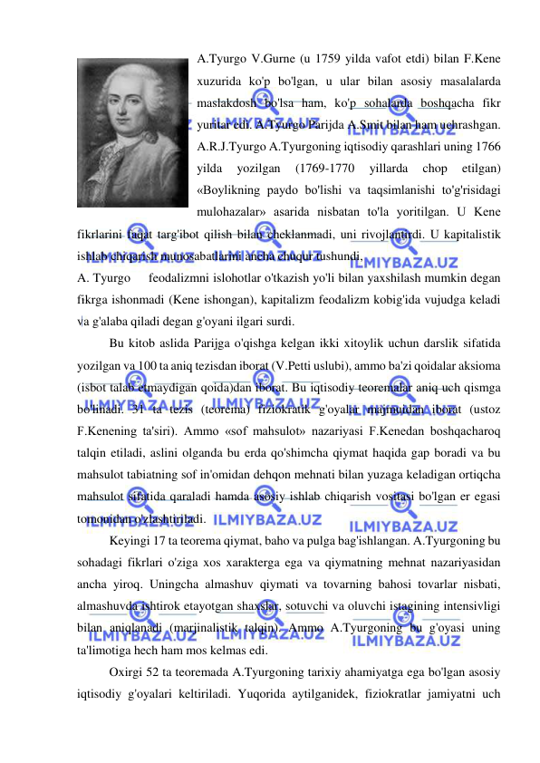  
 
A.Tyurgo V.Gurne (u 1759 yilda vafot etdi) bilan F.Kene 
xuzurida ko'p bo'lgan, u ular bilan asosiy masalalarda 
maslakdosh bo'lsa ham, ko'p sohalarda boshqacha fikr 
yuritar edi. A.Tyurgo Parijda A.Smit bilan ham uchrashgan. 
A.R.J.Tyurgo A.Tyurgoning iqtisodiy qarashlari uning 1766 
yilda 
yozilgan 
(1769-1770 
yillarda 
chop 
etilgan) 
«Boylikning paydo bo'lishi va taqsimlanishi to'g'risidagi 
mulohazalar» asarida nisbatan to'la yoritilgan. U Kene 
fikrlarini faqat targ'ibot qilish bilan cheklanmadi, uni rivojlantirdi. U kapitalistik 
ishlab chiqarish munosabatlarini ancha chuqur tushundi,  
A. Tyurgo     feodalizmni islohotlar o'tkazish yo'li bilan yaxshilash mumkin degan 
fikrga ishonmadi (Kene ishongan), kapitalizm feodalizm kobig'ida vujudga keladi 
va g'alaba qiladi degan g'oyani ilgari surdi.  
Bu kitob aslida Parijga o'qishga kelgan ikki xitoylik uchun darslik sifatida 
yozilgan va 100 ta aniq tezisdan iborat (V.Petti uslubi), ammo ba'zi qoidalar aksioma 
(isbot talab etmaydigan qoida)dan iborat. Bu iqtisodiy teoremalar aniq uch qismga 
bo'linadi. 31 ta tezis (teorema) fiziokratik g'oyalar majmuidan iborat (ustoz 
F.Kenening ta'siri). Ammo «sof mahsulot» nazariyasi F.Kenedan boshqacharoq 
talqin etiladi, aslini olganda bu erda qo'shimcha qiymat haqida gap boradi va bu 
mahsulot tabiatning sof in'omidan dehqon mehnati bilan yuzaga keladigan ortiqcha 
mahsulot sifatida qaraladi hamda asosiy ishlab chiqarish vositasi bo'lgan er egasi 
tomonidan o'zlashtiriladi.  
Keyingi 17 ta teorema qiymat, baho va pulga bag'ishlangan. A.Tyurgoning bu 
sohadagi fikrlari o'ziga xos xarakterga ega va qiymatning mehnat nazariyasidan 
ancha yiroq. Uningcha almashuv qiymati va tovarning bahosi tovarlar nisbati, 
almashuvda ishtirok etayotgan shaxslar, sotuvchi va oluvchi istagining intensivligi 
bilan aniqlanadi (marjinalistik talqin). Ammo A.Tyurgoning bu g'oyasi uning 
ta'limotiga hech ham mos kelmas edi.  
Oxirgi 52 ta teoremada A.Tyurgoning tarixiy ahamiyatga ega bo'lgan asosiy 
iqtisodiy g'oyalari keltiriladi. Yuqorida aytilganidek, fiziokratlar jamiyatni uch 
