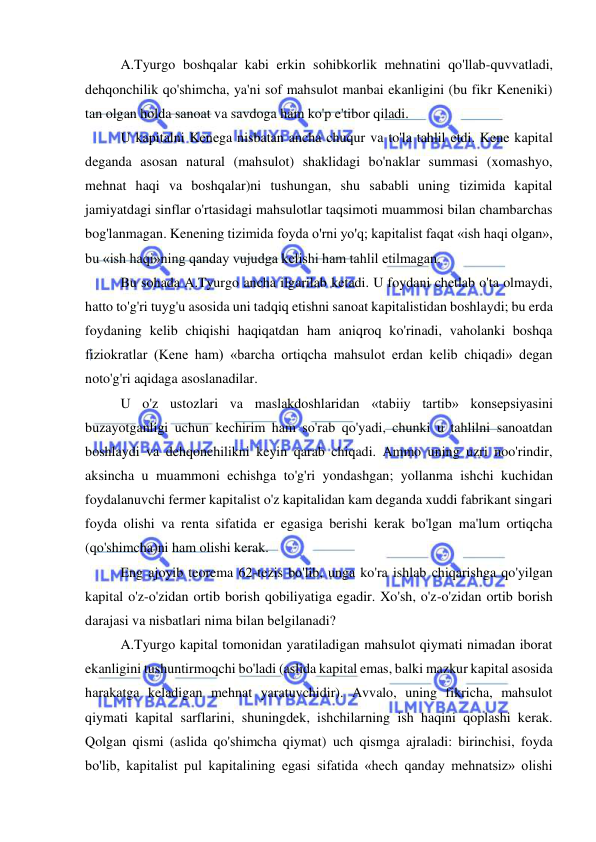  
 
A.Tyurgo boshqalar kabi erkin sohibkorlik mehnatini qo'llab-quvvatladi, 
dehqonchilik qo'shimcha, ya'ni sof mahsulot manbai ekanligini (bu fikr Keneniki) 
tan olgan holda sanoat va savdoga ham ko'p e'tibor qiladi.  
U kapitalni Kenega nisbatan ancha chuqur va to'la tahlil etdi. Kene kapital 
deganda asosan natural (mahsulot) shaklidagi bo'naklar summasi (xomashyo, 
mehnat haqi va boshqalar)ni tushungan, shu sababli uning tizimida kapital 
jamiyatdagi sinflar o'rtasidagi mahsulotlar taqsimoti muammosi bilan chambarchas 
bog'lanmagan. Kenening tizimida foyda o'rni yo'q; kapitalist faqat «ish haqi olgan», 
bu «ish haqi»ning qanday vujudga kelishi ham tahlil etilmagan.  
Bu sohada A.Tyurgo ancha ilgarilab ketadi. U foydani chetlab o'ta olmaydi, 
hatto to'g'ri tuyg'u asosida uni tadqiq etishni sanoat kapitalistidan boshlaydi; bu erda 
foydaning kelib chiqishi haqiqatdan ham aniqroq ko'rinadi, vaholanki boshqa 
fiziokratlar (Kene ham) «barcha ortiqcha mahsulot erdan kelib chiqadi» degan 
noto'g'ri aqidaga asoslanadilar. 
  
U o'z ustozlari va maslakdoshlaridan «tabiiy tartib» konsepsiyasini 
buzayotganligi uchun kechirim ham so'rab qo'yadi, chunki u tahlilni sanoatdan 
boshlaydi va dehqonchilikni keyin qarab chiqadi. Ammo uning uzri noo'rindir, 
aksincha u muammoni echishga to'g'ri yondashgan; yollanma ishchi kuchidan 
foydalanuvchi fermer kapitalist o'z kapitalidan kam deganda xuddi fabrikant singari 
foyda olishi va renta sifatida er egasiga berishi kerak bo'lgan ma'lum ortiqcha 
(qo'shimcha)ni ham olishi kerak.  
Eng ajoyib teorema 62-tezis bo'lib, unga ko'ra ishlab chiqarishga qo'yilgan 
kapital o'z-o'zidan ortib borish qobiliyatiga egadir. Xo'sh, o'z-o'zidan ortib borish 
darajasi va nisbatlari nima bilan belgilanadi?  
A.Tyurgo kapital tomonidan yaratiladigan mahsulot qiymati nimadan iborat 
ekanligini tushuntirmoqchi bo'ladi (aslida kapital emas, balki mazkur kapital asosida 
harakatga keladigan mehnat yaratuvchidir). Avvalo, uning fikricha, mahsulot 
qiymati kapital sarflarini, shuningdek, ishchilarning ish haqini qoplashi kerak. 
Qolgan qismi (aslida qo'shimcha qiymat) uch qismga ajraladi: birinchisi, foyda 
bo'lib, kapitalist pul kapitalining egasi sifatida «hech qanday mehnatsiz» olishi 
