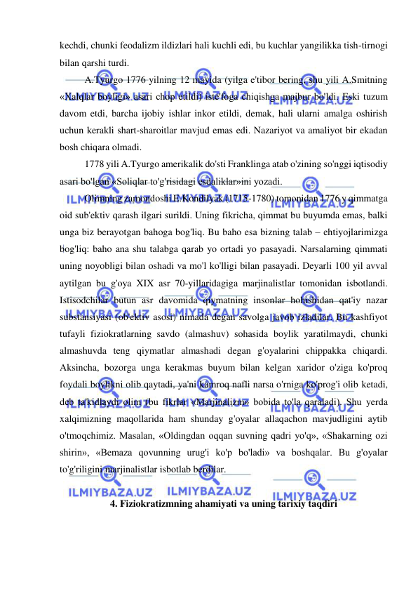  
 
kechdi, chunki feodalizm ildizlari hali kuchli edi, bu kuchlar yangilikka tish-tirnogi 
bilan qarshi turdi.  
A.Tyurgo 1776 yilning 12 mayida (yilga e'tibor bering, shu yili A.Smitning 
«Xalqlar boyligi» asari chop etildi) iste'foga chiqishga majbur bo'ldi. Eski tuzum 
davom etdi, barcha ijobiy ishlar inkor etildi, demak, hali ularni amalga oshirish 
uchun kerakli shart-sharoitlar mavjud emas edi. Nazariyot va amaliyot bir ekadan 
bosh chiqara olmadi. 
1778 yili A.Tyurgo amerikalik do'sti Franklinga atab o'zining so'nggi iqtisodiy 
asari bo'lgan «Soliqlar to'g'risidagi esdaliklar»ini yozadi.  
Olimning zamondoshi E.Kondilyak (1715-1780) tomonidan 1776 y qimmatga 
oid sub'ektiv qarash ilgari surildi. Uning fikricha, qimmat bu buyumda emas, balki 
unga biz berayotgan bahoga bog'liq. Bu baho esa bizning talab – ehtiyojlarimizga 
bog'liq: baho ana shu talabga qarab yo ortadi yo pasayadi. Narsalarning qimmati 
uning noyobligi bilan oshadi va mo'l ko'lligi bilan pasayadi. Deyarli 100 yil avval 
aytilgan bu g'oya XIX asr 70-yillaridagiga marjinalistlar tomonidan isbotlandi. 
Istisodchilar butun asr davomida qiymatning insonlar hohishidan qat'iy nazar 
substansiyasi (ob'ektiv asosi) nimada degan savolga javob izladilar. Bu kashfiyot 
tufayli fiziokratlarning savdo (almashuv) sohasida boylik yaratilmaydi, chunki 
almashuvda teng qiymatlar almashadi degan g'oyalarini chippakka chiqardi. 
Aksincha, bozorga unga kerakmas buyum bilan kelgan xaridor o'ziga ko'proq 
foydali boylikni olib qaytadi, ya'ni kamroq nafli narsa o'rniga ko'prog'i olib ketadi, 
deb ta'kidlaydi olim (bu fikrlar «Marjinalizm» bobida to'la qaraladi). Shu yerda 
xalqimizning maqollarida ham shunday g'oyalar allaqachon mavjudligini aytib 
o'tmoqchimiz. Masalan, «Oldingdan oqqan suvning qadri yo'q», «Shakarning ozi 
shirin», «Bemaza qovunning urug'i ko'p bo'ladi» va boshqalar. Bu g'oyalar 
to'g'riligini marjinalistlar isbotlab berdilar.  
 
4. Fiziokratizmning ahamiyati va uning tarixiy taqdiri 
 
